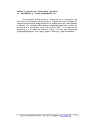 Speeches and Statements Oct – Dec, 1972; Copyright © www.bhutto.org 191
Message of greetings to Mr. Julius yerere, President of
the United Republic of Tanzania, on December 9, 1972
The Government and the people of Pakistan join me in extending to Your
Excellency the Government and the people to Tanzania our warm greetings and
sincere felicitations on the happy occasion of the National day of the United Republic
of Tanzania. I am confident that the friendly relations existing between Tanzania and
Pakistan shall be strengthened further in the years to come. I avail myself of this
opportunity to with health and happiness to your Excellency and ever-growing
progress and pr5osperity to the friendly people of the United Republic of Tanzania.
 