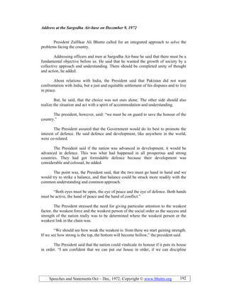 Speeches and Statements Oct – Dec, 1972; Copyright © www.bhutto.org 192
Address at the Sargodha Air-base on December 9, 1972
President Zulfikar Ali Bhutto called for an integrated approach to solve the
problems facing the country.
Addressing officers and men at Sargodha Air-base he said that there must be a
fundamental objective before us. He said that he wanted the growth of society by a
collective approach and understanding. There should be completed unity of thought
and action, he added.
About relations with India, the President said that Pakistan did not want
confrontation with India, but a just and equitable settlement of his disputes and to live
in peace.
But, he said, that the choice was not ours alone. The other side should also
realize the situation and act with a spirit of accommodation and understanding.
The president, however, said: “we must be on guard to save the honour of the
country.”
The President assured that the Government would do its best to promote the
interest of defence. He said defence and development, like anywhere in the world,
were co-related.
The President said if the nation was advanced in development, it would be
advanced in defence. This was what had happened in all prosperous and strong
countries. They had got formidable defence because their development was
considerable and colossal, he added.
The point was, the President said, that the two must go hand in hand and we
would try to strike a balance, and that balance could be struck more readily with the
common understanding and common approach.
“Both eyes must be open, the eye of peace and the eye of defence. Both hands
must be active, the hand of peace and the hand of conflict.”
The President stressed the need for giving particular attention to the weakest
factor, the weakest force and the weakest person of the social order as the success and
strength of the nation really was to be determined where the weakest person or the
weakest link in the chain was.
“We should see how weak the weakest is: from there we start gaining strength.
If we see how strong is the top, the bottom will become hollow,” the president said.
The President said that the nation could vindicate its honour if it puts its house
in order. “I am confident that we can put our house in order, if we can discipline
 