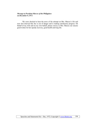 Speeches and Statements Oct – Dec, 1972; Copyright © www.bhutto.org 194
Message to President Marcos of the Philippines
on December 9, 1972
We were shocked to hear the news of the attempt on Mrs. Marcos’s life and
now feel relieved that she is out of danger and is making satisfactory progress. On
behalf of my wife and on my own behalf, please convey to Mrs. Marcos our sincere
good wishes for her speedy recovery, good health and long life.
 