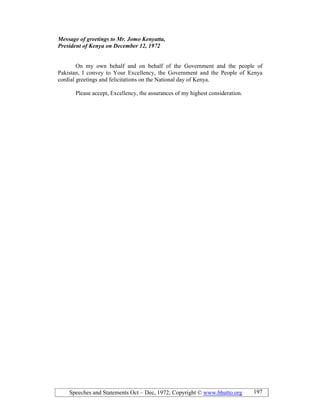 Speeches and Statements Oct – Dec, 1972; Copyright © www.bhutto.org 197
Message of greetings to Mr. Jomo Kenyatta,
President of Kenya on December 12, 1972
On my own behalf and on behalf of the Government and the people of
Pakistan, I convey to Your Excellency, the Government and the People of Kenya
cordial greetings and felicitations on the National day of Kenya.
Please accept, Excellency, the assurances of my highest consideration.
 
