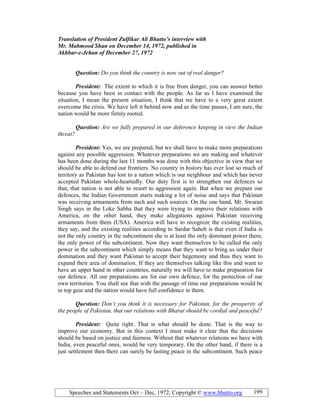Speeches and Statements Oct – Dec, 1972; Copyright © www.bhutto.org 199
Translation of President Zulfikar Ali Bhutto’s interview with
Mr. Mahmood Shan on December 14, 1972, published in
Akhbar-e-Jehan of December 27, 1972
Question: Do you think the country is now out of real danger?
President: The extent to which it is free from danger, you can answer better
because you have been in contact with the people. As far as I have examined the
situation, I mean the present situation, I think that we have to a very great extent
overcome the crisis. We have left it behind now and as the time passes, I am sure, the
nation would be more firmly rooted.
Question: Are we fully prepared in our deference keeping in view the Indian
threat?
President: Yes, we are prepared, but we shall have to make more preparations
against any possible aggression. Whatever preparations we are making and whatever
has been done during the last 11 months was done with this objective in view that we
should be able to defend our frontiers. No country in history has ever lost so much of
territory as Pakistan has lost to a nation which is our neighbour and which has never
accepted Pakistan whole-heartedly. Our duty first is to strengthen our defences so
that, that nation is not able to resort to aggression again. But when we prepare our
defences, the Indian Government starts making a lot of noise and says that Pakistan
was receiving armaments from such and such sources. On the one hand, Mr. Swaran
Singh says in the Loke Sabha that they were trying to improve their relations with
America, on the other hand, they make allegations against Pakistan receiving
armaments from them (USA). America will have to recognize the existing realities,
they say, and the existing realities according to Sardar Saheb is that even if India is
not the only country in the subcontinent she is at least the only dominant power there,
the only power of the subcontinent. Now they want themselves to be called the only
power in the subcontinent which simply means that they want to bring us under their
domination and they want Pakistan to accept their hegemony and thus they want to
expand their area of domination. If they are themselves talking like this and want to
have an upper hand in other countries, naturally we will have to make preparation for
our defence. All our preparations are for our own defence, for the protection of our
own territories. You shall see that with the passage of time our preparations would be
in top gear and the nation would have full confidence in them.
Question: Don’t you think it is necessary for Pakistan, for the prosperity of
the people of Pakistan, that our relations with Bharat should be cordial and peaceful?
President: Quite right. That is what should be done. That is the way to
improve our economy. But in this context I must make it clear that the decisions
should be based on justice and fairness. Without that whatever relations we have with
India, even peaceful ones, would be very temporary. On the other hand, if there is a
just settlement then there can surely be lasting peace in the subcontinent. Such peace
 