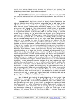 Speeches and Statements Oct – Dec, 1972; Copyright © www.bhutto.org 200
would allow them to attend to their problems and we would also get time and
opportunity to attend to our progress and development.
Question: Whatever success your Government has achieved is well-known but
can you point out the failures of your government and the factors that contributed to
it.
President: One of the factors is the lack of political stability. Despite the fact
that we did everything to bring about a compromise and we did make certain
adjustments which were more than are expected normally. We even took chances.
Even then the political stability of the standard we wanted to have could not be
achieved. We have made every effort in that direction. Whatever accord we succeeded
in achieving with the NAP and the JUI we have given more and taken less. But even
if we gave more we were giving it to the parties of our own country, to our own
people. I do not grudge it. You would recall that although there was already an
agreement they wriggled out of it by giving one interpretation after another. Later, we
had some other agreements. We gave them Chief Ministership, the Governorship and
did not even ask that assembly to elect its own leader of the House but assumed that
they were in the majority. You know the type of majority they had even after the
coalition not been issuing statements against them and whatever doubts or suspicions
they had we tried to remove them. I did not insist on any fixed timings to meet them.
Whenever they wanted to meet me I postponed all other engagements to meet them so
that they might not think that we were not co-operating with them. We also went to
tour their areas and were careful not to do or say anything which might create
misunderstanding. At the same time the other parties too were approached by me.
Those who are the so-called opposition. I tried to consult all of them, meet their
various delegations and wished to meet their leaders and showed them great respect;
consulted them before leaving for Simla and did not issue any statements. It was
alleged that they were being referred to as defeated politicians which made them very
unhappy. I, therefore, issued a press statement that they should not be called ‘defeated
politicians’. Perhaps you would recall that statement. Well, that was what I did and I
talked to them openly. And yet the type of political stability which is needed at the
time of crisis has not been achieved. But that does not matter. We would be able to
bear with it. Of course, had there been greater degree of co-operation particularly in
our present atmosphere of freedom, we would have been able to make progress with
greater speed. But as I told you, it does not matter. We can face the present difficulty
also. I only wish that in this crisis all that we have been able to do should have been
objectively seen and we should have been given greater co-operation and thus a
greater degree of stability. But that did not happen.
Now the second thing is that as far as the gentlemen of the upper middle class
of the cities are concerned whom I call people with sashes and waist-bands, those who
indulge in cynicism and in giving adverse interpretations to the world and tell every
foreigner who visits this country incorrect things, narrate a completely incorrect story
that the country is now going to be destroyed and that the country is not there any
more. That now it is not one country. That its economy cannot go very far because
this government is resorting to nationalization. All these right steps which we are
taking are well-known to the world. The whole world knows that these things were
 