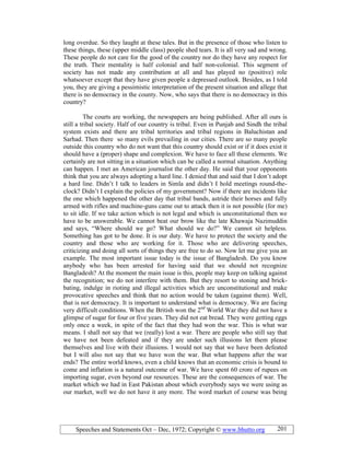 Speeches and Statements Oct – Dec, 1972; Copyright © www.bhutto.org 201
long overdue. So they laught at these tales. But in the presence of those who listen to
these things, these (upper middle class) people shed tears. It is all very sad and wrong.
These people do not care for the good of the country nor do they have any respect for
the truth. Their mentality is half colonial and half non-colonial. This segment of
society has not made any contribution at all and has played no (positive) role
whatsoever except that they have given people a depressed outlook. Besides, as I told
you, they are giving a pessimistic interpretation of the present situation and allege that
there is no democracy in the county. Now, who says that there is no democracy in this
country?
The courts are working, the newspapers are being published. After all ours is
still a tribal society. Half of our country is tribal. Even in Punjab and Sindh the tribal
system exists and there are tribal territories and tribal regions in Baluchistan and
Sarhad. Then there so many evils prevailing in our cities. There are so many people
outside this country who do not want that this country should exist or if it does exist it
should have a (proper) shape and complexion. We have to face all these elements. We
certainly are not sitting in a situation which can be called a normal situation. Anything
can happen. I met an American journalist the other day. He said that your opponents
think that you are always adopting a hard line. I denied that and said that I don’t adopt
a hard line. Didn’t I talk to leaders in Simla and didn’t I hold meetings round-the-
clock? Didn’t I explain the policies of my government? Now if there are incidents like
the one which happened the other day that tribal bands, astride their horses and fully
armed with rifles and machine-guns came out to attack then it is not possible (for me)
to sit idle. If we take action which is not legal and which is unconstitutional then we
have to be answerable. We cannot beat our brow like the late Khawaja Nazimuddin
and says, “Where should we go? What should we do?” We cannot sit helpless.
Something has got to be done. It is our duty. We have to protect the society and the
country and those who are working for it. Those who are delivering speeches,
criticizing and doing all sorts of things they are free to do so. Now let me give you an
example. The most important issue today is the issue of Bangladesh. Do you know
anybody who has been arrested for having said that we should not recognize
Bangladesh? At the moment the main issue is this, people may keep on talking against
the recognition; we do not interfere with them. But they resort to stoning and brick-
bating, indulge in rioting and illegal activities which are unconstitutional and make
provocative speeches and think that no action would be taken (against them). Well,
that is not democracy. It is important to understand what is democracy. We are facing
very difficult conditions. When the British won the 2nd
World War they did not have a
glimpse of sugar for four or five years. They did not eat bread. They were getting eggs
only once a week, in spite of the fact that they had won the war. This is what war
means. I shall not say that we (really) lost a war. There are people who still say that
we have not been defeated and if they are under such illusions let them please
themselves and live with their illusions. I would not say that we have been defeated
but I will also not say that we have won the war. But what happens after the war
ends? The entire world knows, even a child knows that an economic crisis is bound to
come and inflation is a natural outcome of war. We have spent 60 crore of rupees on
importing sugar, even beyond our resources. These are the consequences of war. The
market which we had in East Pakistan about which everybody says we were using as
our market, well we do not have it any more. The word market of course was being
 