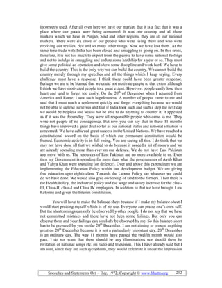 Speeches and Statements Oct – Dec, 1972; Copyright © www.bhutto.org 202
incorrectly used. After all even here we have our market. But it is a fact that it was a
place where our goods were being consumed. It was one country and all those
markets which we have in Punjab, Sind and other regions, they are all our national
markets. There were six crore of our people who were living there and who were
receiving our textiles, rice and so many other things. Now we have lost them. At the
same time trade with India has been closed and smuggling is going on. In this crisis,
therefore, it is not too much to expect from the people to have some national feelings
and not to indulge in smuggling and endure some hardship for a year or so. They must
give some political co-operation and show some discipline and work hard. We have to
build the country. This is the only way we can build the country. We cannot build the
country merely through my speeches and all the things which I keep saying. Every
challenge must have a response. I think there could have been greater response.
Perhaps we are to be blamed that we could not motivate people to that extent although
I think we have motivated people to a great extent. However, people easily lose their
heart and tend to forget too easily. On the 20th
of December when I returned from
America and Rome, I saw such hopelessness. A number of people came to me and
said that I must reach a settlement quickly and forget everything because we would
not be able to defend ourselves and that if India took such and such a step the next day
we would be helpless and would not be able to do anything to counter it. It appeared
as if it was the doomsday. They were all responsible people who came to me. They
were not people of no consequence. But now you can say that in these 11 months
things have improved a great deal so far as our national status and national situation is
concerned. We have achieved great success in the United Nations. We have reached a
constitutional accord on the basis of which our permanent constitution would be
framed. Economic activity is in full swing. You are seeing all this. I do think that we
may not have done all that we wished to do because it needed a lot of money and we
are already spending more than ever on our defence. We do not have East Pakistan
any more with us. The resources of East Pakistan are no more available to us. Even
then my Government is spending far more than what the governments of Ayub Khan
and Yahya Khan were spending (on defence). Over and above this expenditure we are
implementing the Education Policy within our development budget. We are giving
free education upto eighth class. Towards the Labour Policy too whatever we could
do we have done. We would also give ownership of land to the farmers. Then there is
the Health Policy, the Industrial policy and the wage and salary increase for the class-
III, Class-II, class-I and Class IV employees. In addition to that we have brought Law
Reforms and given the Interim constitution.
You will have to make the balance-sheet because if I make my balance-sheet I
would start praising myself which is of no use. Everyone can praise one’s own self.
But the shortcomings can only be observed by other people. I do not say that we have
not committed mistakes and there have not been some failings. But only you can
observe them and your failings can similarly be observed by me. So this balance-sheet
has to be prepared by you on the 20th
December. I am not aiming to present anything
great on 20th
December because it is not a particularly important day. 20th
December
is an ordinary day. The way 11 months have passed the twelfth month would also
pass. I do not want that there should be any illuminations nor should there be
recitation of national songs etc. on radio and television. This I have already said but I
am sure, since they are such sycophants, they would celebrate it under the impression
 
