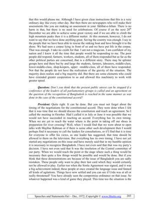 Speeches and Statements Oct – Dec, 1972; Copyright © www.bhutto.org 203
that this would please me. Although I have given clear instructions that this is a very
ordinary day like every other day. But then there are newspapers who will make their
assessments like you are making an assessment in your Akhbar-e-Jehan. There is no
harm in that, but there is no need for celebrations. Of course if on the next 20th
December we are able to achieve some great victory and if we are able to climb the
high mountain peaks then it is a different matter. At this moment, however, I do not
want to say that we have done anything great. Saving the country was enough. I say to
the people that we have been able to rescue the sinking boat and have brought it to the
shore. We had seen a corpse lying in front of us and we have put life in the corpse.
That was enough. I take no credit for that. I am not a magician. I am confident of my
nation and I knew it all the time that people would be responding to me. The poor
people did respond; farmers, workers, students, all of them responded but as far as the
other political parties are concerned, that is a different story. There may be splinter
groups here and there but by and large the students, farmers, labourers, middle-class,
lower-middle-class, shop-keepers, upper –middle-class, all of them have responded.
Not that the people do not have the realization of the gravity of the situation. The
majority does realize and a big majority did. But there are some elements who could
have extended greater cooperation to us and allowed this machinery to work with
greater speed.
Question: Don’t you think that the present public unrest can be stopped if a
conference of the leaders of all parliamentary groups is called and an agreement on
the question of the recognition of Bangladesh is reached in the same manner as was
done in the case of the constitutional accord?
President: Quite right. It can be done. But you must not forget about the
timing of the negotiations for the constitutional accord. They were done when I felt
that it was time that we should discuss the constitution and reach an agreement. So I
called the meeting in October. Had I called it in July or June it was possible that we
would not have succeeded in reaching an accord. Everything has its own timing.
When we are yet to reach the water where is the point in taking off our shoes in
preparation for river crossing? Well, when I would find that we were about to open
talks with Mujibur Rahman or if there is some other such development then I would
perhaps find it necessary to call the leaders for consultations, or if I find that it is time
for everyone to offer his views, as one leader has suggested, that time should be
allowed to them on the television. But everything has its own timing. I have not yet
started any negotiations on this issue and have merely said that in my humble opinion
it is necessary to recognize Bangladesh. I have not even said that that was my party’s
decision. I have not even said that It was the resolution of the Central committee of
our party. When we would reach the point or the stage where such a thing would be
necessary then quite a few things would be possible and would be done. But if you
think that these demonstrations are because of the issue of Bangladesh you are sadly
mistaken. These people only want to play their last card which they would certainly
not be allowed to play. Earlier too when the Simla Agreement was signed, and it was
a big achievement indeed, these people at once created the language issue and fanned
all kinds of agitations. Things have now settled and you can see if Urdu was at all or
really threatened? You have already seen the compromise ordinance on that issue. So
whatever happened was a kind of game they played. This time too the situation is the
 