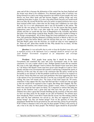 Speeches and Statements Oct – Dec, 1972; Copyright © www.bhutto.org 204
same and all this is because the delineation of the control line has been finalized and
the troops were about to be withdrawn. Five thousand square miles of territory was
being restored to us and is now being restored to one million of poor people who were
thrown out from (their land) and had become beggars, seeking refuge and were
wandering from place to place. It is also a big achievement, because you would recall
that even after the second World War and even earlier occupied territories have never
been restored within such a short time nor the troops were withdrawn (so soon after
the war). So it is a new phenomenon and it was all favourable to this nation. The
credit for this was going to this Government. It is for this reason that these people
(opposition) came out with a new plan under the cover of Bangladesh. We have
already said that we would take the issue of Bangladesh to the Assembly and before
that quite a few other things would be done. Besides, I have told a number of things to
the foreign correspondents. All of those things have been published in our press too.
Now, that gentleman (Mujibur Rahman) is holding elections in March so that it is not
possible to meet him before March, until the election there are over. And when we
find that Mujib’s party wins the elections, we would see what we were supposed to
do. There are still about three months for that. Why should I be in a hurry. All that
has happened, therefore, was a mere excuse.
Question: Is it not advisable that in order to keep the Kashmir issue alive and
to maintain activity at the diplomatic level a campaign should be started to get the
Azad Kashmir Government recognized as an independent and sovereign
Government?
President: Well, people keep saying that it should be done. Every
Government had examined this issue and every Government came to the same
conclusion. It is not a matter which is new. Perhaps Quaid-I-Azam did not examine
this issue in this light although I tend to believe that Quaid-I-Azam must have done
so. I do believe that Quaid-i-Azam must have given some thought to it and as I have
already said that every Government did examine it and having evaluated the merits or
otherwise of this case they all came to the conclusion that this policy would not be
favourable to our interests so that the problem would not be solved as we wanted it to
be solved. I know that there are some such gentlemen who keep suggesting this but it
is the opinion of my Government that this is not the way to keep this issue alive. God
willing, this issue will remain alive. The issues of this kind cannot die. Of course,
sometimes it does appear that this issue had died and that it would not crop up again
or that one would not be required to face it again. But things don’t happen, like this.
These are such issues, such national issues, people’s issues, where it is important to
know how much has been spent (on them). (It is important to realize) that India has
spent on this Kashmir issue a great deal and what have they got out of it. They
(Indians) have done a great deal towards (building up) the economy of that area when
we have not done much for the people on our side (of Kashmir). No reforms have
been introduced. When I went there I learnt that the excuse was that nothing could be
done until the final settlement was arrived at. Are they not supposed to live like
human beings? Are they not human beings? Even on the question of crime and
punishment should that not be governed by law and must they always be governed by
FCR? If there is dearness it has to be only for these people? If there is the scarcity of
salt, it has to be only for these people? The Political Agent should be all powerful?
 