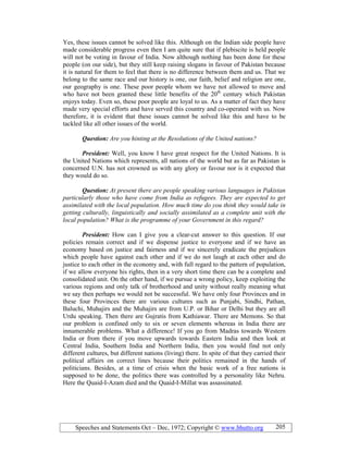 Speeches and Statements Oct – Dec, 1972; Copyright © www.bhutto.org 205
Yes, these issues cannot be solved like this. Although on the Indian side people have
made considerable progress even then I am quite sure that if plebiscite is held people
will not be voting in favour of India. Now although nothing has been done for these
people (on our side), but they still keep raising slogans in favour of Pakistan because
it is natural for them to feel that there is no difference between them and us. That we
belong to the same race and our history is one, our faith, belief and religion are one,
our geography is one. These poor people whom we have not allowed to move and
who have not been granted these little benefits of the 20th
century which Pakistan
enjoys today. Even so, these poor people are loyal to us. As a matter of fact they have
made very special efforts and have served this country and co-operated with us. Now
therefore, it is evident that these issues cannot be solved like this and have to be
tackled like all other issues of the world.
Question: Are you hinting at the Resolutions of the United nations?
President: Well, you know I have great respect for the United Nations. It is
the United Nations which represents, all nations of the world but as far as Pakistan is
concerned U.N. has not crowned us with any glory or favour nor is it expected that
they would do so.
Question: At present there are people speaking various languages in Pakistan
particularly those who have come from India as refugees. They are expected to get
assimilated with the local population. How much time do you think they would take in
getting culturally, linguistically and socially assimilated as a complete unit with the
local population? What is the programme of your Government in this regard?
President: How can I give you a clear-cut answer to this question. If our
policies remain correct and if we dispense justice to everyone and if we have an
economy based on justice and fairness and if we sincerely eradicate the prejudices
which people have against each other and if we do not laugh at each other and do
justice to each other in the economy and, with full regard to the pattern of population,
if we allow everyone his rights, then in a very short time there can be a complete and
consolidated unit. On the other hand, if we pursue a wrong policy, keep exploiting the
various regions and only talk of brotherhood and unity without really meaning what
we say then perhaps we would not be successful. We have only four Provinces and in
these four Provinces there are various cultures such as Punjabi, Sindhi, Pathan,
Baluchi, Muhajirs and the Muhajirs are from U.P. or Bihar or Delhi but they are all
Urdu speaking. Then there are Gujratis from Kathiawar. There are Memons. So that
our problem is confined only to six or seven elements whereas in India there are
innumerable problems. What a difference! If you go from Madras towards Western
India or from there if you move upwards towards Eastern India and then look at
Central India, Southern India and Northern India, then you would find not only
different cultures, but different nations (living) there. In spite of that they carried their
political affairs on correct lines because their politics remained in the hands of
politicians. Besides, at a time of crisis when the basic work of a free nations is
supposed to be done, the politics there was controlled by a personality like Nehru.
Here the Quaid-I-Azam died and the Quaid-I-Millat was assassinated.
 