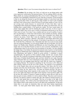 Speeches and Statements Oct – Dec, 1972; Copyright © www.bhutto.org 206
Question: What is your Government doing about this issue at cultural level?
President: We are doing a lot. First, as I told you we are doing justice with
every region-not verbal justice but practical justice. We are making efforts to do that.
Many people are saying (contemptuously) that a lot of work is being done in Lyari
and that a new Islamabad is being built in Lyari. But this is incorrect. If the accusation
is that we are doing this because we got the largest number of votes from Lyari then
which was the place where we did not get a large number of votes? Look at Punjab
and Sind. From various areas in these Provinces we got large number of votes. We are
not serving Lyari merely because we received lots of votes from there. Look at
Liaquatabad where during the language troubles the market was burnt down. We are
building there a grand market, a very good new market. We have issued orders for
proper water supply there and for cleaning the roads in that area. As far as Lyari is
concerned I think I have never seen so much of insanitation and poverty in my life as
I have seen in Lyari. Ever since I was a student and was not yet in politics I used to
feel very bad about it. At that time I did not know what would be my destiny, whether
I would be a politician, an engineer or a doctor, but I remember very clearly that,
whatever my career, I knew that I must do something for them. I must personally
serve them. When I became a Minister I did speak to Ayub Khan about these poor
people that they could not live like animals. It was better to put them in a zoo and tell
the world that this is Pakistan’s Zoo. Remember that there (in Lyari) too the people
who are living are Pakistanis. It is not merely Sindhis who are living there. We are not
doing it for Sindhis alone. Baluchis and Mekranis are also living there and it did not
matter who was living there because we have to serve everyone, all Pakistanis. Look
at Baluchistan where we do not have the Government of our party. We have doubled
the budget there. Even before the present Government came to power we had doubled
the budget of Sarhad and I have ordered that whatever proposal or project is received
from Baluchistan and Sarhad it should be given priority. I examined it myself
sympathetically, the question of their medical college and the new sea-port which
they need. We would do everything to help them in these projects. I also want that the
tribal areas of Sarhad should become open and there should be new roads. Recently
when I had gone there on a tour I announced as many grants as I could. The Ministry
of Finance was very unhappy about that but I said, after all, whom was I helping? I
was helping Pakistan. We would do something for the University in D.I. Khan and
other schemes which are for the rest of the country. The majority of our population
lives in the Punjab, those who are serving the country. Now those who live in the
majority areas they also feel the pinch. After all it is human to feel pain or relief. It is
human to weep, eat, die, sleep or live. All those are human activities. We have to
serve the human beings whose majority in this country lives in the Punjab. Majority
has its own rights and whatever the rights of the majority it must get those rights. We
do not have the wealth of America to spend on going to moon and see what sort of
dust one gets on moon, whether it is red or yellow or black. They have such resources
that they can spend in whatever manner they like. But whatever limited resources we
have, we must spend them on our people. This has to be done in the light of the
principles of justice. Now which is the most backward area? The basic needs of that
area without which a man cannot live have to be taken into consideration. In that area
where there is no water, no electricity, there are some basic human requirements
which we must grant them before anyone else and we also must maintain an
 