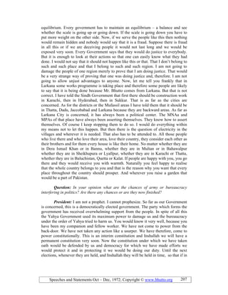 Speeches and Statements Oct – Dec, 1972; Copyright © www.bhutto.org 207
equilibrium. Every government has to maintain an equilibrium – a balance and see
whether the scale is going up or going down. If the scale is going down you have to
put more weight on the other side. Now, if we serve the people like this then nothing
would remain hidden and nobody would say that it is a fraud. Suppose there is fraud
in all this or if we are deceiving people it would not last long and we would be
exposed very soon. Every Government says that they would do justice to everybody.
But it is enough to look at their actions so that one can easily know what they had
done. I would not say that it should not happen like this or that. That I don’t belong to
such and such place and that I belong to such and such region. I am not going to
damage the people of one region merely to prove that I am doing justice. That would
be a very strange way of proving that one was doing justice and, therefore. I am not
going to allow unjust advantages to anyone. Now, let me tell you frankly that in
Larkana some works programme is taking place and therefore some people are likely
to say that it is being done because Mr. Bhutto comes from Larkana. But that is not
correct. I have told the Sindh Government that first there should be construction work
in Karachi, then in Hyderabad, then in Sukkur. That is as far as the cities are
concerned. As for the districts or the Mufassil areas I have told them that it should be
in Thatta, Dadu, Jaccobabad and Larkana because they are backward areas. As far as
Larkana City is concerned, it has always been a political center. The MNAa and
MPAs of that place have always been asserting themselves. They know how to assert
themselves. Of course I keep stopping them to do so. I would do everything within
my means not to let this happen. But then there is the question of electricity in the
villages and wherever it is needed. That also has to be attended to. All those people
who live there and who love their area, love their country, they consider each other as
their brothers and for them every house is like their home. No matter whether they are
in Dera Ismail Khan or in Bannu, whether they are in Multan or in Bahawalpur
whether they are in Sheikhupura or Lyallpur, whether they are in Karachi or Thatta,
whether they are in Baluchistan, Quetta or Kalat. If people are happy with you, you go
there and they would receive you with warmth. Naturally you feel happy to realise
that the whole country belongs to you and that is the reason why you want that every
place throughout the country should prosper. And wherever you raise a garden that
would be a part of Pakistan.
Question: In your opinion what are the chances of army or bureaucracy
interfering in politics? Are there any chances or are they now finished?
President: I am not a prophet. I cannot prophesize. So far as our Government
is concerned, this is a democratically elected government. The party which forms the
government has received overwhelming support from the people. In spite of all this
the Yahya Government used its maximum power to damage us and the bureaucracy
under the order of Yahya tried to harm us. You would know it very well, because you
have been my companion and fellow worker. We have not come to power from the
back-door. We have not taken any action like a usurper. We have therefore, come to
power constitutionally. This is an interim constitution and Inshallah we will have a
permanent constitution very soon. Now the constitution under which we have taken
oath would be defended by us and democracy for which we have made efforts we
would protect it and in protecting it we would be doing our duty. Until the next
elections, whenever they are held, and Inshallah they will be held in time, so that if in
 