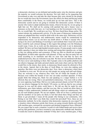Speeches and Statements Oct – Dec, 1972; Copyright © www.bhutto.org 208
a democratic elections we are defeated and another party wins the elections and gets
the majority we would welcome the decision. Not only shall we be requesting that
Government to take over and take the chair because they were elected by the people
but we would also leave the Government, leave the offices for them and having seated
them comfortably in the House, we would pick up our hats and leave. This is the
democratic system and we are going to reinstate this democratic system. If there is
anyone who wants to adopt undemocratic means, whoever he may be, we are going to
fight him out. We shall not be coming with parched lips and a hoarse voice to
announce on the radio that now, sir, I am handing over the Government to the Army.
No, we would fight. We would give our lives. We have faced these things earlier. We
cannot tolerate any undemocratic activity. If in the name of democracy undemocratic
means are adopted then they would be dealt with in the same style. Democracy will be
responded to by democracy and undemocratic means would be counteracted by
undemocratic means. Let no one have any doubt about it. If there is anyone who is
trying to be clever and thinking of resorting to such methods then I must tell you that
there would be such colossal damage in this region that perhaps even the Himalayas
would weep. Come, let us work out this democracy and work it out in democratic
method. We have not been high-handed towards anyone. If some people want to make
public speeches it does not matter how inciting and strong their speeches are, so long
as they are talking politics and economics. If they say that we should not recognize
Bangladesh, let them make speeches with pleasure. If they say that our party has not
acted according to its manifesto and that we were liars and that we have not
eradicated poverty, they are welcome to say that. We have never interfered with them.
We have never said anything to them. But if people come to the public platform and
use abusive language and make personal attacks and create chaos and say that blood
would flow in the streets, then surely, in democracy blood cannot be allowed to flow
in the streets. Agreed, that in the days of Ayub Khan, we were also making such
speeches. But those were not democratic days. Now, there is democracy where there
is freedom to every one. We do not say why people are saying such and such things.
They are welcome to say whatever they want, but all within the bounds of law.
Because even within the bounds of law one can make excellent speeches. If these
people think that telling lies, black lies and speaking in a vulgar fashion is to be
allowed, they are wrong. That is not permitted in democracy. You were with us when
we were opposing Ayub Khan. Did we ever make personal attacks on him? Or did we
ever use abusive language for his family? Of course, we did say that he was corrupt,
because he was and the entire world knew it. We did say that he made his sons
millionaires, gave them industry, and that was true. But we would not allow them to
indulge in these undemocratic methods and talk things which are undemocratic. We
are not such helpless people. We are not orphans. After all we have a political party
and the members of our party are likely to feel bad about these things and they are
likely to get provoked. I mean all the people who belong to our community, who
belong to our fold. Don’t you think they would feel provoked? Now, these are not
democratic methods. So in this situation what democratic response do you expect? In
a situation where tribesmen astride their horses are going towards Quetta and armed
with machine-guns, surround the secretariat and demand resignation from a Minister?
Do you expect that in such a situation I would sit with folded hands and receive them
and say that gentlemen, you have resorted to very democratic methods and, therefore,
I would also resort to democratic methods? If they don’t carry machine-guns, if they
 