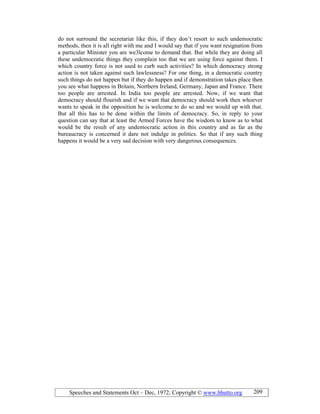 Speeches and Statements Oct – Dec, 1972; Copyright © www.bhutto.org 209
do not surround the secretariat like this, if they don’t resort to such undemocratic
methods, then it is all right with me and I would say that if you want resignation from
a particular Minister you are we3lcome to demand that. But while they are doing all
these undemocratic things they complain too that we are using force against them. I
which country force is not used to curb such activities? In which democracy strong
action is not taken against such lawlessness? For one thing, in a democratic country
such things do not happen but if they do happen and if demonstration takes place then
you see what happens in Britain, Northern Ireland, Germany, Japan and France. There
too people are arrested. In India too people are arrested. Now, if we want that
democracy should flourish and if we want that democracy should work then whoever
wants to speak in the opposition he is welcome to do so and we would up with that.
But all this has to be done within the limits of democracy. So, in reply to your
question can say that at least the Armed Forces have the wisdom to know as to what
would be the result of any undemocratic action in this country and as far as the
bureaucracy is concerned it dare not indulge in politics. So that if any such thing
happens it would be a very sad decision with very dangerous consequences.
 