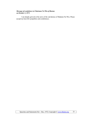 Speeches and Statements Oct – Dec, 1972; Copyright © www.bhutto.org 21
Message of condolence to Chairman e Win of Burma
on October 2, 1972
I am deeply grieved at the news of the sad demise of Madame Ne Win. Please
accept my heat-felt sympathies and condolences.
 
