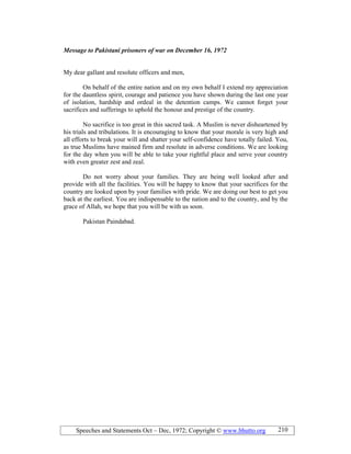 Speeches and Statements Oct – Dec, 1972; Copyright © www.bhutto.org 210
Message to Pakistani prisoners of war on December 16, 1972
My dear gallant and resolute officers and men,
On behalf of the entire nation and on my own behalf I extend my appreciation
for the dauntless spirit, courage and patience you have shown during the last one year
of isolation, hardship and ordeal in the detention camps. We cannot forget your
sacrifices and sufferings to uphold the honour and prestige of the country.
No sacrifice is too great in this sacred task. A Muslim is never disheartened by
his trials and tribulations. It is encouraging to know that your morale is very high and
all efforts to break your will and shatter your self-confidence have totally failed. You,
as true Muslims have mained firm and resolute in adverse conditions. We are looking
for the day when you will be able to take your rightful place and serve your country
with even greater zest and zeal.
Do not worry about your families. They are being well looked after and
provide with all the facilities. You will be happy to know that your sacrifices for the
country are looked upon by your families with pride. We are doing our best to get you
back at the earliest. You are indispensable to the nation and to the country, and by the
grace of Allah, we hope that you will be with us soon.
Pakistan Paindabad.
 