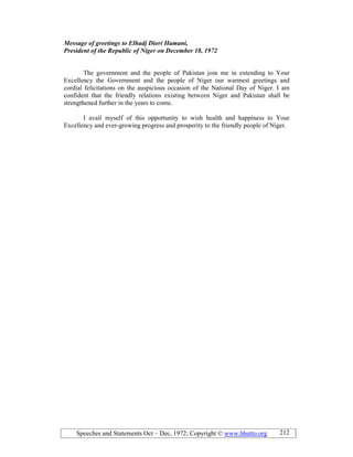 Speeches and Statements Oct – Dec, 1972; Copyright © www.bhutto.org 212
Message of greetings to Elhadj Diori Hamani,
President of the Republic of iger on December 18, 1972
The government and the people of Pakistan join me in extending to Your
Excellency the Government and the people of Niger our warmest greetings and
cordial felicitations on the auspicious occasion of the National Day of Niger. I am
confident that the friendly relations existing between Niger and Pakistan shall be
strengthened further in the years to come.
I avail myself of this opportunity to wish health and happiness to Your
Excellency and ever-growing progress and prosperity to the friendly people of Niger.
 