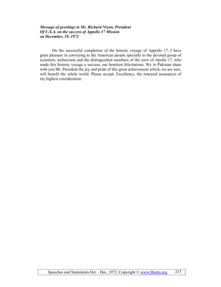 Speeches and Statements Oct – Dec, 1972; Copyright © www.bhutto.org 213
Message of greetings to Mr. Richard ixon, President
Of U.S.A. on the success of Appollo 17 Mission
on December, 19, 1972
On the successful completion of the historic voyage of Appollo 17, I have
great pleasure in conveying to the American people specially to the devoted group of
scientists, technicians and the distinguished members of the crew of Apollo 17, who
made this historic voyage a success, our heartiest felicitations. We in Pakistan share
with you Mr. President the joy and pride of this great achievement which, we are sure,
will benefit the whole world. Please accept, Excellency, the renewed assurances of
my highest consideration.
 