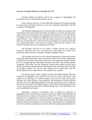 Speeches and Statements Oct – Dec, 1972; Copyright © www.bhutto.org 214
Interview with Radio Pakistan on December 20, 1972
President Zulfikar Ali Bhutto said that the recognition of Bangladesh will
facilitate the return of the Pakistani prisoners of war.
In his exclusive interview in Urdu with Radio Pakistan, the President said that
he would ensure that these prisoners of war were repatriated immediately with the
recognition of Bangladesh.
The President emphasized that the final decision in respect of recognition had
to be taken by the people and by the national Assembly for it was the only democratic
way to settle issues. According to his assessment of the situation, it was in the interest
of Pakistan to accord recognition to Bangladesh. He, however, was in no hurry in this
regard because a time would come when the people themselves would realize that
there was no other alternative. Such vital issues, he pointed out, could not be decided
in an emotional manner in class rooms or colleges. These must be decided in the
National Assembly which was a proper forum for them.
The President said that he was neither a military general nor a political
adventurer. Nor did he have any veto power. He would respect the wishes of the
people and whatever decision was taken, would be acceptable to him.
The President said that he was the elected representative of the people and the
people had reposed their trust in him. He, therefore, felt it to be his duty to guide them
on right lines. He made it clear that he had never acted against the national interest.
But it was strange that those who opposed Pakistan were now in the forefront against
recognition. Their pleas was that recognition would militate against the two nation
theory. He referred to the documents of the Quaid-I-Azam and Allama Iqbal, the book
of Chaudhry Rehmat Ali and the talks between the Quaid-I-Azam and Mr.
Suharwardy and said a study of these would repudiate this assertion.
He said that direct contact could be possible with Muslim Bengal only after
recognition of Bangladesh. This would be in our interest, in their interest and in the
interest of the Muslims. We could exchange visits and have trade which would
minimize the Indian influence. Non-recognition was deepening the Indian influence
and those who were opposing recognition were only serving the cause of India and
they did not favour links with Muslim Bengal. The President said if the people did not
want to meet and talk to the people of Muslim Bengal, how could links between the
two be established and fostered.
Answering a question, the President said, as regards the admission of
Bangladesh to the United Nations, it had been made clear by the People’s Republic of
China that till the resolution of the Security Council No. 307 was implemented and
prisoners of war repatriated, the Chinese would go on using their veto. He said they
would have to search for peace in the subcontinent itself. The people must be aware of
the past experience during the last twenty-five years. Referring to the interdependence
of the two resolutions, adopted by the General Assembly regarding the repatriation of
 