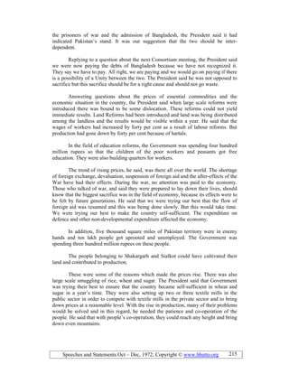 Speeches and Statements Oct – Dec, 1972; Copyright © www.bhutto.org 215
the prisoners of war and the admission of Bangladesh, the President said it had
indicated Pakistan’s stand. It was our suggestion that the two should be inter-
dependent.
Replying to a question about the next Consortium meeting, the President said
we were now paying the debts of Bangladesh because we have not recognized it.
They say we have to pay. All right, we are paying and we would go on paying if there
is a possibility of a Unity between the two. The President said he was not opposed to
sacrifice but this sacrifice should be for a right cause and should not go waste.
Answering questions about the prices of essential commodities and the
economic situation in the country, the President said when large scale reforms were
introduced there was bound to be some dislocation. These reforms could not yield
immediate results. Land Reforms had been introduced and land was being distributed
among the landless and the results would be visible within a year. He said that the
wages of workers had increased by forty per cent as a result of labour reforms. But
production had gone down by forty per cent because of hartals.
In the field of education reforms, the Government was spending four hundred
million rupees so that the children of the poor workers and peasants got free
education. They were also building quarters for workers.
The trend of rising prices, he said, was there all over the world. The shortage
of foreign exchange, devaluation, suspension of foreign aid and the after-effects of the
War have had their effects. During the war, no attention was paid to the economy.
Those who talked of war, and said they were prepared to lay down their lives, should
know that the biggest sacrifice was in the field of economy, because its effects were to
be felt by future generations. He said that we were trying our best that the flow of
foreign aid was resumed and this was being done slowly. But this would take time.
We were trying our best to make the country self-sufficient. The expenditure on
defence and other non-developmental expenditure affected the economy.
In addition, five thousand square miles of Pakistan territory were in enemy
hands and ten lakh people got uprooted and unemployed. The Government was
spending three hundred million rupees on these people.
The people belonging to Shakargarh and Sialkot could have cultivated their
land and contributed to production.
These were some of the reasons which made the prices rise. There was also
large scale smuggling of rice, wheat and sugar. The President said that Government
was trying their best to ensure that the country became self-sufficient in wheat and
sugar in a year’s time. They were also setting up two or three textile mills in the
public sector in order to compete with textile mills in the private sector and to bring
down prices at a reasonable level. With the rise in production, many of their problems
would be solved and in this regard, he needed the patience and co-operation of the
people. He said that with people’s co-operation, they could reach any height and bring
down even mountains.
 