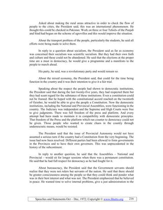 Speeches and Statements Oct – Dec, 1972; Copyright © www.bhutto.org 216
Asked about making the rural areas attractive in order to check the flow of
people to the cities, the President said, this was an international phenomenon. He
thought this could be checked in Pakistan. Work on three or four Tehsils of the Punjab
and Sind had begun on the scheme of agrovilles and this would improve the situation.
About the transport problem of the people, particularly the students, he said all
efforts were being made to solve them.
In reply to a question about socialism, the President said as far as economy
was concerned their socialism was scientific socialism. But they had their own faith
and culture and these could not be abandoned. He said that the elections at the proper
time are a must in democracy, he would give a programme and a manifesto to the
people to march ahead.
His party, he said, was a revolutionary party and would remain so.
About the mixed economy, the President said, that could for the time being
function in the country and it was their intention to give it a fair trial.
Speaking about the respect the people had shown to democratic institutions,
the President said that during the last twenty-five years, they had respected them but
they had scant regard for the substance of these institutions. Even a constitution could
not be framed. But he hoped with the constitutional accord reached on the twentieth
of October, he would be able to give the people a Constitution. Now the democratic
institutions, including the National and Provincial Assemblies, were functioning in the
country. The Judiciary was independent and the Supreme and High Courts were free
to give judgments. There was full freedom of the press and platform. And every
attempt had been made to maintain it in compatibility with democratic principles.
That freedom of the Press and the platform which ran counter to democracy could not
be given. Those people who wanted to create chaos in the country through
undemocratic means, would be resisted.
The President said that the issue of Provincial Autonomy would not have
assumed a serious turn if the country had a Constitution from the very beginning. The
issue had now been resolved. Different parties had been allowed to form governments
in the Provinces and to have their own governors. This was unprecedented in the
history of the subcontinent.
In reply to another question, he said that the Assemblies – National and
Provincial – would sit for longer sessions when there was a permanent constitution.
He said that he had full respect for democracy as he had fought for it.
About bureaucracy, the President said that the Government servants should
realize that they were not rulers but servants of the nation. He said that there should
be greater consciousness among the people so that they could think and ponder what
was in their best interest and what was not. The President emphasized that he believed
in peace. He wanted time to solve internal problems, give a just administration to the
 