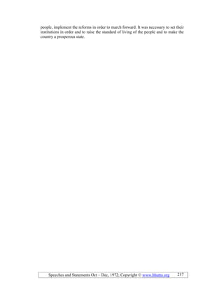 Speeches and Statements Oct – Dec, 1972; Copyright © www.bhutto.org 217
people, implement the reforms in order to march forward. It was necessary to set their
institutions in order and to raise the standard of living of the people and to make the
country a prosperous state.
 