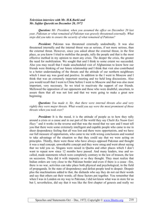 Speeches and Statements Oct – Dec, 1972; Copyright © www.bhutto.org 218
Television interview with Mr. H.K.Burki and
Mr. Safdar Qureshi on December 20, 1972
Question: Mr. President, when you assumed the office on December 20 last
year, Pakistan or what remained of Pakistan was gravely threatened externally. What
steps did you take to ensure the security of what remained of Pakistan?
President: Pakistan was threatened externally undoubtedly. It was also
threatened internally and the internal threat was as serious, if not more serious, than
the external threat. However, since you asked about the external threat, in the first
place, as you know I tried to mobilise the people, rally the people and that is the most
effective method in my opinion to meet any crisis. The deeper the crisis, the greater
the need for mobilization. We sought that and I think to some extent we succeeded.
Also you may recall that I made unscheduled visit of Afghanistan to know how our
friends were thinking of our future relationship and I think that visit also contributed
to a better understanding of the threats and the attitude of our northern neighbours
which I must say was good and positive. In addition to the I went to Moscow and I
think that was an extremely important meeting and we held long discussions. Also
you would recall that I went to Chine before I went to Moscow and that was also most
important, very necessary. So we tried to reactivate the support of our friends.
Mellowed the opposition of our opponents and those who were doubtful, uncertain, to
assure them that all was not lost and that we were going to make a great new
beginning.
Question: You made it, Sir, that there were internal threats also and very
rightly they were major threats. What would you say were the most prominent of those
threats when you took over?
President: It is the mood, it is the attitude of people as to how they rally
around a crisis or a cause and in our part of the world they say Chalti Ka aam Gari
Haey” and it works in the reverse and that was the mood that we saw and I must tell
you that there were some extremely intelligent and capable people who came to me in
sheer despondency feeling that all was lost and there were opportunists, and we have
our full measure of opportunists, who came to me with wrong conclusions and wanted
to take advantage of the situation so that they could say that we were acting on
principles. Thirdly, there were those who have always opposed Pakistan and thought
it was a mad concept, unworkable concept and they were smug and went about saying
that we told you so. Slogans were raised in Quetta and other places which I don’t
want to repeat now since 12 months have passed. And many leaders, true and so-
called, made statements which were completely contrary to the law of treason, the law
on secession. They did it with impunity or so they thought. They must realize that
Indian orders are very close to the Pakistan border and even if there is a cease –fire,
there is no war, activities can take place both physical and psychological, in the field
of propaganda. In the state of despondency and defeat people tend to despair. Despair
plus the machinations added to that, the diehards who say they do not eat their words
and say that others eat their words; all these factors put together. You remember that
when I was in London on my way to Pakistan, I did not know what was in store for us
but I, nevertheless, did say that it was like the first chapter of genesis and really we
 