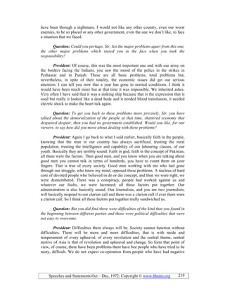 Speeches and Statements Oct – Dec, 1972; Copyright © www.bhutto.org 219
have been through a nightmare. I would not like any other country, even our worst
enemies, to be so placed or any other government, even the one we don’t like, to face
a situation that we faced.
Question: Could you perhaps, Sir, list the major problems apart from this one,
the other major problems which stared you in the face when you took the
responsibility?
President: Of course, this was the most important one and with our army on
the borders facing the Indians, you saw the mood of the police in the strikes in
Peshawar and in Punjab. These are all basic problems, total problems but,
nevertheless, in spite of their totality, the economic issues did get our serious
attention. I can tell you now that a year has gone in normal conditions. I think it
would have been much more but at that time it was impossible. We inherited ashes.
Very often I have said that it was a sinking ship because that is the expression that is
used but really it looked like a dead body and it needed blood transfusion, it needed
electric shock to make the heart tick again.
Question: To get you back to these problems more precisely, Sir, you have
talked about the demoralization of the people at that time, shattered economy that
despaired despair, then you had no government established. Would you like, for our
viewers, to say how did you move about dealing with these problems?
President: Again I go back to what I said earlier, basically faith in the people,
knowing that the man in our country has always sacrificed, trusting the rural
population, trusting the intelligence and capability of our labouring classes, of our
youth. Basically they are terribly sound. Faith in god, faith in the concept of Pakistan,
all these were the factors. Then good men, and you know when you are talking about
good men you cannot talk in terms of hundreds, you have to count them on your
fingers. That is true of every society. Good men working with me who had gone
through our struggle, who knew my mind, opposed these problems. A nucleus of hard
core of devoted people who believed in do or die concept, and then we were right, we
were dismembered. There was a conspiracy, people had worked against us and
whatever our faults, we were lacerated; all these factors put together. Our
administration is also basically sound. Our Journalists, and you are two journalists,
will basically respond to our clarion call and there was a clarion call if ever there were
a clarion call. So I think all these factors put together really sandwiched us.
Question: But you did find there were difficulties of the kind that you found in
the beginning between different parties and those were political difficulties that were
not easy to overcome.
President: Difficulties there always will be. Society cannot function without
difficulties. There will be more and more difficulties, that is with mode and
temperament of every upheaval, of every revolution and the central theme, central
motive of Asia is that of revolution and upheaval and change. So form that point of
view, of course, there have been problems there have bee people who have tried to be
nasty, difficult. We do not expect co-operation from people who have had negative
 