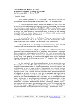 Speeches and Statements Oct – Dec, 1972; Copyright © www.bhutto.org 22
Text of letter to Mr. Mahmud Ali Kasuri,
accepting his resignation as Minister for Law and
Parliamentary Affairs on October 5, 1972
Dear Mr. Kasuri,
Please refer to your letter of 4th
October 1972, I am pleased to accept you
resignation as Minister for Law and Parliamentary Affairs with immediate effect.
As you make mention of our last meeting, and the previous one, I would like
to refresh you memory on the correct position. About one month back, you informed
me that an income-tax demand of over Rs.1,20,000 had been made which you were
unable to meet unless you returned to your law practice. You, therefore, requested me
to relieve you from Ministerial responsibilities after the session of the National
Assembly. I told you that the departure of the Law Minister at this juncture would
inevitably delay the framing of the constitution.
As a result of the fiasco in the National Assembly when you moved the
Constitution Amendment Bill on 25th
August, I could well have taken the narrow
view and accepted your resignation. I did not, for the reason already stated.
Subsequently, there was the attempt to requisition a meeting of the National
Assembly as a Constituent body even though the Assembly was in session.
The matter was disposed of by the Assembly on the 24th
September. You then
submitted your resignation in writing on 25th
September. Again, although I could well
have accepted it the restraining factor was the delay that would be occasioned in the
framing of the Constitution. Certain reasons for your resignation having been imputed
to you in the Press, however, the matter was discussed in some detail at a Cabinet
meeting in Rawalpindi the following day on the 27th
September after I asked the
officials to leave the room.
At this meeting, it was the considered opinion of those present that your
leaving office was not desirable at this stage because, as it was again pointed out, the
framing of the Constitution was of supreme importance at this critical juncture, and
nothing should be done to cause any delay. You suggested that you could possibly
continue as Chairman of the Constitution Committee. To this, the consensus at the
meeting was that if you wished to dissociate yourself from the Government on points
of principle, as attributed to you in the Press, then the honourable and logical course
would be not only to leave your Government office, but also your party office and to
vacate the seat you won through the party. You do not have to be reminded that we
have a party system of Government both at the Centre and in the Provinces. At the
meeting, the statement in the Press giving a one-sided story was also strongly
deprecated. You said that the statement in the Press was wrongly attributed to you –
that it may have been given by your well-wishers and friends. The net result was that
the following day you suggested a statement be issued that you have submitted your
resignation with was not accepted by me and, accordingly, a press note was issued.
 