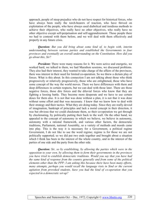 Speeches and Statements Oct – Dec, 1972; Copyright © www.bhutto.org 220
approach, people of steep prejudice who do not have respect for historical forces, who
have always been really the torch-bearers of reaction, who have thrived on
exploitation of the people, who have always used diabolical and insidious methods to
achieve their objectives, who really have no other objectives, who really have no
other objective except self-perpetuation and self-aggrandizement. Those people there
we had to contend with them before, and we will deal with them effectively and
properly in any future crisis.
Question: But you did bring about some kind of, to begin with, interim
understanding between various parties and established the Governments in four
provinces and eventually an overall understanding on the Constitution. How did you
go about this, Sir?
President: There were many reasons for it. We were active and energetic, we
worked hard, we talked to them, we had Marathon sessions, we discussed problems.
They also had their interest, they wanted to take charge of the affairs of the provinces,
there was interest in their need for limited co-operation. So we threw a dictum play of
forces. What is this about. In this connection I am not talking about those who think
progressively or relatively progressively, those who are enlightened, those who have
some concept of the way the world moves. There we have differences with them and
deep differences in certain respects, but we can deal with those later. There are those
negative forces, those dire forces and the diluvial forces who know that they are
fighting a loosing battle. They become more desperate and we have to use certain
doses for them also. It is not that was done without a plan, it is not that it was done
without some effort and that was necessary. I knew that we know how to deal with
their strategy and their tactics. What they are doing today. Since they are really devoid
of imagination, bankrupt of principles and lack a moral concept in their direction, it
was but obvious that we could checkmate them, so their co-operation we got through
by checkmating, by politically putting their back to the wall. On the other hand, we
appealed to the concept of autonomy in which we believe, we believe in autonomy,
autonomy with a rational framework, and various other factors, the democratic
traditions, Parliament, national Assembly, so a variety of methods and moods came
into play. This is the way it is necessary for a Government, a political regime
Government, I do not like to use the word regime; regime is for those we are not
politically supported; so we did put two ends together and brought about a situation
which I think has been in the interest of the whole country, and in the interest of the
parties of one side and the party from the other side.
Question: Sir, so by establishing, by allowing the parties which were in the
opposition to your own, by allowing them to form their governments in the provinces
you have tried to establish democratic traditions. Would you say that you have had
the same kind of response from the country generally and from some of the political
elements other than the PPP; I am asking this because there have been many efforts,
many attempts, perhaps you would recall the language riots in Sind or the current
agitation from provoked students, have you had the kind of co-operation that you
expected in a democratic set-up?
 