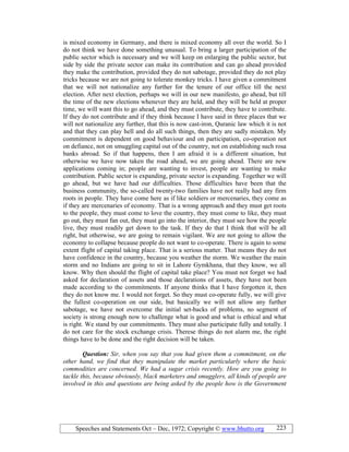 Speeches and Statements Oct – Dec, 1972; Copyright © www.bhutto.org 223
is mixed economy in Germany, and there is mixed economy all over the world. So I
do not think we have done something unusual. To bring a larger participation of the
public sector which is necessary and we will keep on enlarging the public sector, but
side by side the private sector can make its contribution and can go ahead provided
they make the contribution, provided they do not sabotage, provided they do not play
tricks because we are not going to tolerate monkey tricks. I have given a commitment
that we will not nationalize any further for the tenure of our office till the next
election. After next election, perhaps we will in our new manifesto, go ahead, but till
the time of the new elections whenever they are held, and they will be held at proper
time, we will want this to go ahead, and they must contribute, they have to contribute.
If they do not contribute and if they think because I have said in three places that we
will not nationalize any further, that this is now cast-iron, Quranic law which it is not
and that they can play hell and do all such things, then they are sadly mistaken. My
commitment is dependent on good behaviour and on participation, co-operation not
on defiance, not on smuggling capital out of the country, not on establishing such rosa
banks abroad. So if that happens, then I am afraid it is a different situation, but
otherwise we have now taken the road ahead, we are going ahead. There are new
applications coming in; people are wanting to invest, people are wanting to make
contribution. Public sector is expanding, private sector is expanding. Together we will
go ahead, but we have had our difficulties. Those difficulties have been that the
business community, the so-called twenty-two families have not really had any firm
roots in people. They have come here as if like soldiers or mercenaries, they come as
if they are mercenaries of economy. That is a wrong approach and they must get roots
to the people, they must come to love the country, they must come to like, they must
go out, they must fan out, they must go into the interior, they must see how the people
live, they must readily get down to the task. If they do that I think that will be all
right, but otherwise, we are going to remain vigilant. We are not going to allow the
economy to collapse because people do not want to co-operate. There is again to some
extent flight of capital taking place. That is a serious matter. That means they do not
have confidence in the country, because you weather the storm. We weather the main
storm and no Indians are going to sit in Lahore Gymkhana, that they know, we all
know. Why then should the flight of capital take place? You must not forget we had
asked for declaration of assets and those declarations of assets, they have not been
made according to the commitments. If anyone thinks that I have forgotten it, then
they do not know me. I would not forget. So they must co-operate fully, we will give
the fullest co-operation on our side, but basically we will not allow any further
sabotage, we have not overcome the initial set-backs of problems, no segment of
society is strong enough now to challenge what is good and what is ethical and what
is right. We stand by our commitments. They must also participate fully and totally. I
do not care for the stock exchange crisis. Therese things do not alarm me, the right
things have to be done and the right decision will be taken.
Question: Sir, when you say that you had given them a commitment, on the
other hand, we find that they manipulate the market particularly where the basic
commodities are concerned. We had a sugar crisis recently. How are you going to
tackle this, because obviously, black marketers and smugglers, all kinds of people are
involved in this and questions are being asked by the people how is the Government
 
