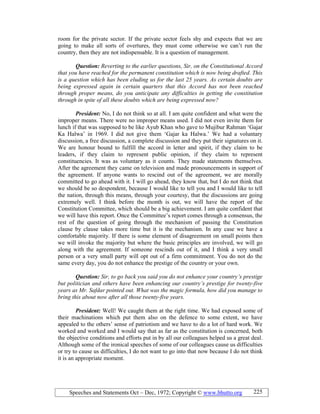 Speeches and Statements Oct – Dec, 1972; Copyright © www.bhutto.org 225
room for the private sector. If the private sector feels shy and expects that we are
going to make all sorts of overtures, they must come otherwise we can’t run the
country, then they are not indispensable. It is a question of management.
Question: Reverting to the earlier questions, Sir, on the Constitutional Accord
that you have reached for the permanent constitution which is now being drafted. This
is a question which has been eluding us for the last 25 years. As certain doubts are
being expressed again in certain quarters that this Accord has not been reached
through proper means, do you anticipate any difficulties in getting the constitution
through in spite of all these doubts which are being expressed now?
President: No, I do not think so at all. I am quite confident and what were the
improper means. There were no improper means used. I did not even invite them for
lunch if that was supposed to be like Ayub Khan who gave to Mujibur Rahman ‘Gajar
Ka Halwa’ in 1969. I did not give them ‘Gajar ka Halwa.’ We had a voluntary
discussion, a free discussion, a complete discussion and they put their signatures on it.
We are honour bound to fulfill the accord in letter and spirit, if they claim to be
leaders, if they claim to represent public opinion, if they claim to represent
constituencies. It was as voluntary as it counts. They made statements themselves.
After the agreement they came on television and made pronouncements in support of
the agreement. If anyone wants to rescind out of the agreement, we are morally
committed to go ahead with it. I will go ahead, they know that, but I do not think that
we should be so despondent, because I would like to tell you and I would like to tell
the nation, through this means, through your courtesy, that the discussions are going
extremely well. I think before the month is out, we will have the report of the
Constitution Committee, which should be a big achievement. I am quite confident that
we will have this report. Once the Committee’s report comes through a consensus, the
rest of the question of going through the mechanism of passing the Constitution
clause by clause takes more time but it is the mechanism. In any case we have a
comfortable majority. If there is some element of disagreement on small points then
we will invoke the majority but where the basic principles are involved, we will go
along with the agreement. If someone rescinds out of it, and I think a very small
person or a very small party will opt out of a firm commitment. You do not do the
same every day, you do not enhance the prestige of the country or your own.
Question: Sir, to go back you said you do not enhance your country’s prestige
but politician and others have been enhancing our country’s prestige for twenty-five
years as Mr. Safdar pointed out. What was the magic formula, how did you manage to
bring this about now after all those twenty-five years.
President: Well! We caught them at the right time. We had exposed some of
their machinations which put them also on the defence to some extent, we have
appealed to the others’ sense of patriotism and we have to do a lot of hard work. We
worked and worked and I would say that as far as the constitution is concerned, both
the objective conditions and efforts put in by all our colleagues helped us a great deal.
Although some of the ironical speeches of some of our colleagues cause us difficulties
or try to cause us difficulties, I do not want to go into that now because I do not think
it is an appropriate moment.
 