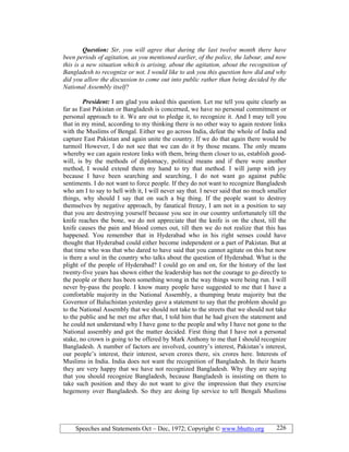 Speeches and Statements Oct – Dec, 1972; Copyright © www.bhutto.org 226
Question: Sir, you will agree that during the last twelve month there have
been periods of agitation, as you mentioned earlier, of the police, the labour, and now
this is a new situation which is arising, about the agitation, about the recognition of
Bangladesh to recognize or not. I would like to ask you this question how did and why
did you allow the discussion to come out into public rather than being decided by the
ational Assembly itself?
President: I am glad you asked this question. Let me tell you quite clearly as
far as East Pakistan or Bangladesh is concerned, we have no personal commitment or
personal approach to it. We are out to pledge it, to recognize it. And I may tell you
that in my mind, according to my thinking there is no other way to again restore links
with the Muslims of Bengal. Either we go across India, defeat the whole of India and
capture East Pakistan and again unite the country. If we do that again there would be
turmoil However, I do not see that we can do it by those means. The only means
whereby we can again restore links with them, bring them closer to us, establish good-
will, is by the methods of diplomacy, political means and if there were another
method, I would extend them my hand to try that method. I will jump with joy
because I have been searching and searching, I do not want go against public
sentiments. I do not want to force people. If they do not want to recognize Bangladesh
who am I to say to hell with it, I will never say that. I never said that no much smaller
things, why should I say that on such a big thing. If the people want to destroy
themselves by negative approach, by fanatical frenzy, I am not in a position to say
that you are destroying yourself because you see in our country unfortunately till the
knife reaches the bone, we do not appreciate that the knife is on the chest, till the
knife causes the pain and blood comes out, till then we do not realize that this has
happened. You remember that in Hyderabad who in his right senses could have
thought that Hyderabad could either become independent or a part of Pakistan. But at
that time who was that who dared to have said that you cannot agitate on this but now
is there a soul in the country who talks about the question of Hyderabad. What is the
plight of the people of Hyderabad? I could go on and on, for the history of the last
twenty-five years has shown either the leadership has not the courage to go directly to
the people or there has been something wrong in the way things were being run. I will
never by-pass the people. I know many people have suggested to me that I have a
comfortable majority in the National Assembly, a thumping brute majority but the
Governor of Baluchistan yesterday gave a statement to say that the problem should go
to the National Assembly that we should not take to the streets that we should not take
to the public and he met me after that, I told him that he had given the statement and
he could not understand why I have gone to the people and why I have not gone to the
National assembly and got the matter decided. First thing that I have not a personal
stake, no crown is going to be offered by Mark Anthony to me that I should recognize
Bangladesh. A number of factors are involved, country’s interest, Pakistan’s interest,
our people’s interest, their interest, seven crores there, six crores here. Interests of
Muslims in India. India does not want the recognition of Bangladesh. In their hearts
they are very happy that we have not recognized Bangladesh. Why they are saying
that you should recognize Bangladesh, because Bangladesh is insisting on them to
take such position and they do not want to give the impression that they exercise
hegemony over Bangladesh. So they are doing lip service to tell Bengali Muslims
 
