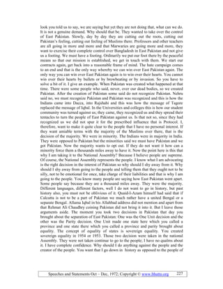Speeches and Statements Oct – Dec, 1972; Copyright © www.bhutto.org 227
look you told us to say, we are saying but yet they are not doing that, what can we do.
It is not a genuine demand. Why should that be. They wanted to take over the control
of East Pakistan. Slowly, day by day they are cutting out the roots, cutting out
Pakistan’s feeling, cutting out feeling of Muslims there. Professors and other teachers
are all going in more and more and that Marwaries are going more and more, they
want to exercise their complete control over Bangladesh in East Pakistan and not give
us a footing. We must have a footing. Ordinarily we put our foot there by the peaceful
means so that our mission is established, we get in touch with them. We start our
contracts again, get back into a reasonable frame of mind. The hate campaign comes
to an end and that is the only way whereby we can win over East Pakistan again. The
only way you can win over East Pakistan again is to win over their hearts. You cannot
win over their hearts by bullets or by browbeating or by invasion. So you have to
solve a bit of it. I give an example. When Pakistan was created what happened at that
time. There were some people who said, never, over our dead bodies, so we created
Pakistan. After the creation of Pakistan some said do not recognize Pakistan. Nehru
said no, we must recognize Pakistan and Pakistan was recognized and this is how the
Indians came into Dacca, into Rajshahi and this was how the message of Tagore
replaced the message of Iqbal. In the Universities and colleges this is how our student
community was turned against us; they came, they recognized us and they spread their
tentacles to turn the people of East Pakistan against us. Is that not so, since they had
recognized us we did not spur it for the prescribed influence that is Protocol. I,
therefore, want to make it quite clear to the people that I have no personal interest. If
they want amiable terms with the majority of the Muslims over there, that is the
decision of the majority. We were in minority. The Indians were in majority in India.
They were opposed to Pakistan but the minorities said we must have Pakistan and we
got Pakistan. Now the majority wants to opt out. If they do not want it how can a
minority force them a thousands miles away to have it. Now the point here is this that
why I am taking it to the National Assembly? Because I believe people are supreme.
Of course, the National Assembly represents the people. I know what I am advocating
is the right decision in the interest of Pakistan so why should I shy away from it. Why
should I shy away from going to the people and telling them that they ought not to be
silly, not to be emotional for once, take charge of their liabilities and that is why I am
going to the people. You know many people are saying how East Pakistan went apart.
Some people say because they are a thousand miles away. They were the majority.
Different languages, different factors, well I do not want to go in history, but past
history also, you must not be oblivious of it. Quaid-I-Azam himself had said that if
Calcutta is not to be a part of Pakistan we much rather have a united Bengal or a
separate Bengal. Allama Iqbal in his Allahbad address did not mention and apart from
that Rehmat Ali Chaudhry coining Pakistan did not bring it into it. But I leave those
arguments aside. The moment you took two decisions in Pakistan that day you
brought about the separation of East Pakistan: One was the One Unit decision and the
other was the Parity decision. One Unit made one state here which you called a
province and one state there which you called a province and parity brought about
equality. The concept of equality of states is sovereign equality. You created
sovereign equality in 1954 or 1953. Those two decision were taken in the national
Assembly. They were not taken continue to go to the people; I have no qualms about
it. I have complete confidence. Why should I do anything against the people and the
creator of the people. You want that I go down in history as opposed to the people of
 