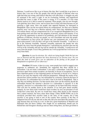 Speeches and Statements Oct – Dec, 1972; Copyright © www.bhutto.org 228
Pakistan. I would never like to go in history like that. But I would like to go down in
history that I was one of the few people who told the people of Pakistan what was
right and what was wrong, and I believe that they will calm down. A struggle can only
be sustained if the cause is right. It can be everlasting, brilliant, and magnificent
provided the cause is right. If the cause is wrong, if it is macabre, if it has some
ulterior motives in it, then it cannot be sustained. These people, who are now brought,
I am glad they have done it now, and we know how to deal with them because we are
spousing a right cause. How can people who opposed Pakistan, be interested in
Bangladesh. How can the two-nation theory be compromised. Are they not a Muslim
majority area? Are they not a Muslim majority state? Have they abandoned Islam?
Two-nation theory will get compromised not if we recognized Bangladesh but if we
keep getting more and more into the quagmire of poverty, misery and injustice. If we
are given the opportunity to attend to our problems, give full attention to the internal
problems of Pakistan, develop our people, we will consolidate and unite the people.
The constitution we have given, the interim one, now permanent one, is that not a
great achievement? I tell you that I will get to the National Assembly. I will have to
go to the National Assembly. National Assembly represents the people but why
should I shy away from the people themselves. I said during my elections also one leg
will be in the Assembly and one leg will be outside the Assembly. I would never run
away from the people. Even if they guillotine me I will accept that but I will never run
away from them.
Question: In your by-elections, Sir, which are being fought I think the last one
was in arowal and this question has been discussed as an election issue. Do you
think this kind of result gives you an indication of the feeling of the people on
Bangladesh-recognition of it or otherwise?
President: Of course, it does in a way, some people have tried to suggest some
proposals to embarrass me. Somebody has suggested that there should be a
referendum. I do not mind a referendum. I can carry a referendum. Look here, three
provinces apart from certain exception, are basically in favour of recognition. Two or
three important parties or four important parties are basically in favour of it. I believe
that we can carry the majority with sufficient preparation. Although the results of by-
election have shown another way, but referendum by a minority cannot be the basis of
the decision. If a referendum has to be held, it has to be held in Bangladesh. That is
why they are holding elections. For that reason alone, how can the minority decide the
referendum because the minority’s decision in a referendum is rejected. It is the
majority’s decision in a referendum that is accepted. So let them hold their election.
That will also be another factor in the situation. If we had gone ahead sensibly,
properly, by now these trials would have been avoided, by now our prisoners of war
would have come back. By now we would have many other factors in the situation
that I cannot mention, but leave alone those things. Either 90,000 POWs are to be
sacrificed, provided their sacrifice leads to the unity of the country, but if that
sacrifice is not going to lead to unit of the country then certainly at the Day of
Judgment God will ask me and ask us that why did your treat them like monkeys in a
cage because they are living in a zoo. Is that not a great humiliation of Muslims and
Pakistanis that our brave soldiers who fought for on motherland, should now be
behind bars and foreigners should go and see them sitting there, see them get killed in
 