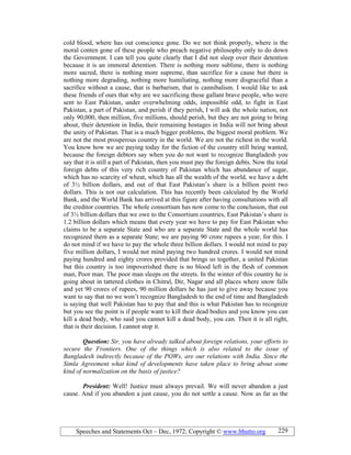 Speeches and Statements Oct – Dec, 1972; Copyright © www.bhutto.org 229
cold blood, where has out conscience gone. Do we not think properly, where is the
moral conten gone of these people who preach negative philosophy only to do down
the Government. I can tell you quite clearly that I did not sleep over their detention
because it is an immoral detention. There is nothing more sublime, there is nothing
more sacred, there is nothing more supreme, than sacrifice for a cause but there is
nothing more degrading, nothing more humiliating, nothing more disgraceful than a
sacrifice without a cause, that is barbarism, that is cannibalism. I would like to ask
these friends of ours that why are we sacrificing these gallant brave people, who were
sent to East Pakistan, under overwhelming odds, impossible odd, to fight in East
Pakistan, a part of Pakistan, and perish if they perish, I will ask the whole nation, not
only 90,000, then million, five millions, should perish, but they are not going to bring
about, their detention in India, their remaining hostages in India will not bring about
the unity of Pakistan. That is a much bigger problems, the biggest moral problem. We
are not the most prosperous country in the world. We are not the richest in the world.
You know how we are paying today for the fiction of the country still being wanted,
because the foreign debtors say when you do not want to recognize Bangladesh you
say that it is still a part of Pakistan, then you must pay the foreign debts. Now the total
foreign debts of this very rich country of Pakistan which has abundance of sugar,
which has no scarcity of wheat, which has all the wealth of the world, we have a debt
of 3½ billion dollars, and out of that East Pakistan’s share is a billion point two
dollars. This is not our calculation. This has recently been calculated by the World
Bank, and the World Bank has arrived at this figure after having consultations with all
the creditor countries. The whole consortium has now come to the conclusion, that out
of 3½ billion dollars that we owe to the Consortium countries, East Pakistan’s share is
1.2 billion dollars which means that every year we have to pay for East Pakistan who
claims to be a separate State and who are a separate State and the whole world has
recognized them as a separate State; we are paying 90 crore rupees a year, for this. I
do not mind if we have to pay the whole three billion dollars. I would not mind to pay
five million dollars, I would not mind paying two hundred crores. I would not mind
paying hundred and eighty crores provided that brings us together, a united Pakistan
but this country is too impoverished there is no blood left in the flesh of common
man, Poor man. The poor man sleeps on the streets. In the winter of this country he is
going about in tattered clothes in Chitral, Dir, Nagar and all places where snow falls
and yet 90 crores of rupees, 90 million dollars he has just to give away because you
want to say that no we won’t recognize Bangladesh to the end of time and Bangladesh
is saying that well Pakistan has to pay that and this is what Pakistan has to recognize
but you see the point is if people want to kill their dead bodies and you know you can
kill a dead body, who said you cannot kill a dead body, you can. Then it is all right,
that is their decision. I cannot stop it.
Question: Sir, you have already talked about foreign relations, your efforts to
secure the Frontiers. One of the things which is also related to the issue of
Bangladesh indirectly because of the POWs, are our relations with India. Since the
Simla Agreement what kind of developments have taken place to bring about some
kind of normalization on the basis of justice?
President: Well! Justice must always prevail. We will never abandon a just
cause. And if you abandon a just cause, you do not settle a cause. Now as far as the
 