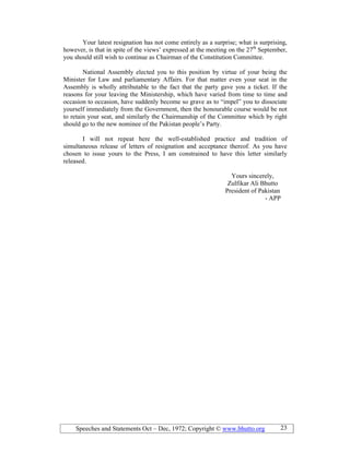 Speeches and Statements Oct – Dec, 1972; Copyright © www.bhutto.org 23
Your latest resignation has not come entirely as a surprise; what is surprising,
however, is that in spite of the views’ expressed at the meeting on the 27th
September,
you should still wish to continue as Chairman of the Constitution Committee.
National Assembly elected you to this position by virtue of your being the
Minister for Law and parliamentary Affairs. For that matter even your seat in the
Assembly is wholly attributable to the fact that the party gave you a ticket. If the
reasons for your leaving the Ministership, which have varied from time to time and
occasion to occasion, have suddenly become so grave as to “impel” you to dissociate
yourself immediately from the Government, then the honourable course would be not
to retain your seat, and similarly the Chairmanship of the Committee which by right
should go to the new nominee of the Pakistan people’s Party.
I will not repeat here the well-established practice and tradition of
simultaneous release of letters of resignation and acceptance thereof. As you have
chosen to issue yours to the Press, I am constrained to have this letter similarly
released.
Yours sincerely,
Zulfikar Ali Bhutto
President of Pakistan
- APP
 
