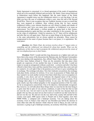 Speeches and Statements Oct – Dec, 1972; Copyright © www.bhutto.org 230
Simla Agreement is concerned, it is a broad agreement of the mode of negotiations
which are to be essentially bilateral and you know, Mr. Burki, I have always believed
in bilateralism much before this happened. But the main feature of the Simla
Agreement is tangible terms was the withdrawals which is a very big thing. I do not
think you have the case of withdrawals within a year, since the end of the Second
World War. There is one exception, that was Tashkent, because we gave so much that
they were prepared to withdraw. Here without giving that we have secured
withdrawal within a year whereas Israelies are still sitting in chunks and chunks of
Arab territory and I give you many more examples; so withdrawal is no mean an
achievement. Ten lakh people, a million people, are going back to their homes,
becoming productive again and they can make contribution to the economy. We are
on the verge of withdrawals. I think by tomorrow, by 21st
there will be withdrawals
and after that we will again meet. There are so many things to be discussed. We live
in the same subcontinent, but we always uphold our principles. These cannot be
compromised in the name of peace because that is not peace, it is capitulation. We
want peace.
Question: this Thako Chak, the territory involves about 1.7 square miles or
something and the withdrawal was delayed for about four months. What was the
significance of this that we had to postpone the withdrawal and prevent the return of
our own displaced persons to their homes.
President: Well! I would end this long discussion on a lighter note and you
know that in the course of the discussions the Pakistan side, the Pakistan Commanders
who were dealing with negotiations, they offered Thako Chak to Indians three times,
and three times Indians refused it. These are the anomalies that take place when
people are suspicious of one another but since it turned out like this, I could not
expect or accept an arrangement without a yard-stick – a criterion and after it has been
offered to them three times and they rejected three times and then they came and said
we wanted it. It is all right if that is the position you will have to give something else
in exchange. The exchange took place. Now that vindicates our position, the exchange
took place firstly, territory for territory. If we were in possession of Thako chak and
they wanted it we took another territory from them which they were in occupation of,
secondly, it also shows and sort of vindicates the disputed nature of the territory
involved because you do not exchange territory which is part of your country. If an
exchange takes place it is of disputed territory. In any case, the Simla Agreement
quite clearly says that without prejudice to the recognized position of the two sides.
As far as recognized is concern3ed, it has to be objective, internationally recognized.
But, however, we will talk about these things when we meet but for the time being it
is quite clear that in spite of very adverse conditions, in spite of the fact that we had
not won the war, I do not want to use the word we lost the war, because there are
people who say that you must not use that word so I would not use that word, but we
did not win the war. We did not win the war, half of the country fell and half of the
country went apart; 5000 square miles in Punjab and in Sind together, more than
90000 POWs, a collapsed and a bankrupt economy. You are talking about the
economy. Even in Yahya’s time when he was President just before the election or
some other time after the election I think when he went to Dacca, he said, well my
successor, is going to get a bankrupt economy, an economy which they cannot work.
 
