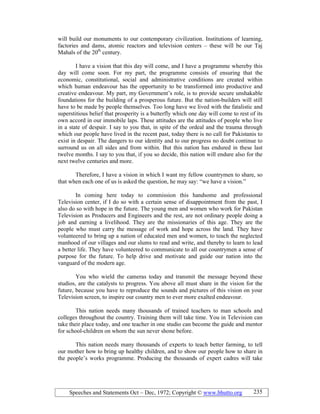Speeches and Statements Oct – Dec, 1972; Copyright © www.bhutto.org 235
will build our monuments to our contemporary civilization. Institutions of learning,
factories and dams, atomic reactors and television centers – these will be our Taj
Mahals of the 20th
century.
I have a vision that this day will come, and I have a programme whereby this
day will come soon. For my part, the programme consists of ensuring that the
economic, constitutional, social and administrative conditions are created within
which human endeavour has the opportunity to be transformed into productive and
creative endeavour. My part, my Government’s role, is to provide secure unshakable
foundations for the building of a prosperous future. But the nation-builders will still
have to be made by people themselves. Too long have we lived with the fatalistic and
superstitious belief that prosperity is a butterfly which one day will come to rest of its
own accord in our immobile laps. These attitudes are the attitudes of people who live
in a state of despair. I say to you that, in spite of the ordeal and the trauma through
which our people have lived in the recent past, today there is no call for Pakistanis to
exist in despair. The dangers to our identity and to our progress no doubt continue to
surround us on all sides and from within. But this nation has endured in these last
twelve months. I say to you that, if you so decide, this nation will endure also for the
next twelve centuries and more.
Therefore, I have a vision in which I want my fellow countrymen to share, so
that when each one of us is asked the question, he may say: “we have a vision.”
In coming here today to commission this handsome and professional
Television center, if I do so with a certain sense of disappointment from the past, I
also do so with hope in the future. The young men and women who work for Pakistan
Television as Producers and Engineers and the rest, are not ordinary people doing a
job and earning a livelihood. They are the missionaries of this age. They are the
people who must carry the message of work and hope across the land. They have
volunteered to bring up a nation of educated men and women, to teach the neglected
manhood of our villages and our slums to read and write, and thereby to learn to lead
a better life. They have volunteered to communicate to all our countrymen a sense of
purpose for the future. To help drive and motivate and guide our nation into the
vanguard of the modern age.
You who wield the cameras today and transmit the message beyond these
studios, are the catalysts to progress. You above all must share in the vision for the
future, because you have to reproduce the sounds and pictures of this vision on your
Television screen, to inspire our country men to ever more exalted endeavour.
This nation needs many thousands of trained teachers to man schools and
colleges throughout the country. Training them will take time. You in Television can
take their place today, and one teacher in one studio can become the guide and mentor
for school-children on whom the sun never shone before.
This nation needs many thousands of experts to teach better farming, to tell
our mother how to bring up healthy children, and to show our people how to share in
the people’s works programme. Producing the thousands of expert cadres will take
 