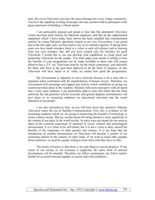 Speeches and Statements Oct – Dec, 1972; Copyright © www.bhutto.org 236
time, but you in Television can carry the same message into every village community.
You have the capability to bring our people into one common fold to participate in the
great experience of building a vibrant nation.
I am particularly pleased and proud to hear that this permanent Television
Centre has been built entirely by Pakistani engineers, and that all the sophisticated
equipment which I have today been shown has been installed and commissioned
entirely by young Pakistani specialists trained in our own Universities. I am proud
that in the last eight years we have had to rely on no outside expertise. If during these
years you have made mistakes, there is a virtue in such self-reliance and in learning
from you own mistakes. But still you have created only the facilities for good
Television. I would like to see you develop your capabilities to create good and
purposeful Television for the people. You must apply your minds to telling us how
the benefits of your programmes can be made available to those who still cannot
afford to buy a T.V. set. Television must be for the whole community, and especially
for those who have in the past been deprived of all the fruits of progress, or else
Television will have failed in its value, no matter how good the programmes.
My Government is impatient to move forward, because I am a man who is
impatient when confronted with the manifestations of human misery. Therefore, my
Government will encourage and support any activity which contributes to giving my
countrymen their place in the sunshine. Pakistan Television must grow with all speed
into a truly mass medium. I am particularly glad to note that when this has been
achieved, the old priorities will be reversed, and general purpose entertainment will
give place to an increasing emphasis on educational television and the social
education of our people.
I am also interested to hear, as you will have been that tomorrow Pakistan
Television enters the era of Satellite Communication. First, this is evidence of the
increasing emphasis which we are giving to harnessing the benefits of technology to
create a better society. But my second reason for being pleased is more significant in
the context of our place in the world society. In some ways our people do not seem to
share in the common experience of mankind in social, cultural and technological
advancement. It is a virtue to be self-reliant, but it is not a virtue to deny oneself the
benefits of the experience of other peoples and cultures. It is my hope that the
introduction of satellite transmissions on Television will become a symbol of our
increasing interest in the cultures of other lands. If we wish to teach other peoples
about ourselves, we must be equally willing to learn from what they have to offer.
The lesion of history is that there is no such thing as uneven progress. If any
sector of our society or our economy is neglected, the entire front of national
development will be retarded. Therefore, my fellow countrymen, my fellow nation-
builder let us march forward together in unison, and with confidence.
 