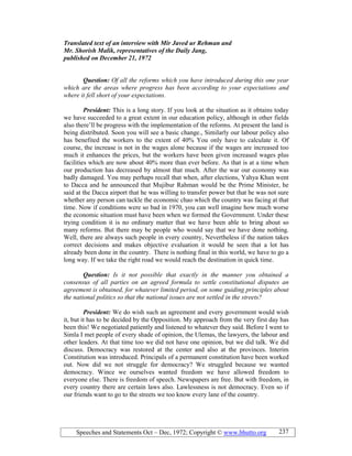Speeches and Statements Oct – Dec, 1972; Copyright © www.bhutto.org 237
Translated text of an interview with Mir Javed ur Rehman and
Mr. Shorish Malik, representatives of the Daily Jang,
published on December 21, 1972
Question: Of all the reforms which you have introduced during this one year
which are the areas where progress has been according to your expectations and
where it fell short of your expectations.
President: This is a long story. If you look at the situation as it obtains today
we have succeeded to a great extent in our education policy, although in other fields
also there’ll be progress with the implementation of the reforms. At present the land is
being distributed. Soon you will see a basic change., Similarly our labour policy also
has benefited the workers to the extent of 40% You only have to calculate it. Of
course, the increase is not in the wages alone because if the wages are increased too
much it enhances the prices, but the workers have been given increased wages plus
facilities which are now about 40% more than ever before. As that is at a time when
our production has decreased by almost that much. After the war our economy was
badly damaged. You may perhaps recall that when, after elections, Yahya Khan went
to Dacca and he announced that Mujibur Rahman would be the Prime Minister, he
said at the Dacca airport that he was willing to transfer power but that he was not sure
whether any person can tackle the economic chao which the country was facing at that
time. Now if conditions were so bad in 1970, you can well imagine how much worse
the economic situation must have been when we formed the Government. Under these
trying condition it is no ordinary matter that we have been able to bring about so
many reforms. But there may be people who would say that we have done nothing.
Well, there are always such people in every country, Nevertheless if the nation takes
correct decisions and makes objective evaluation it would be seen that a lot has
already been done in the country. There is nothing final in this world, we have to go a
long way. If we take the right road we would reach the destination in quick time.
Question: Is it not possible that exactly in the manner you obtained a
consensus of all parties on an agreed formula to settle constitutional disputes an
agreement is obtained, for whatever limited period, on some guiding principles about
the national politics so that the national issues are not settled in the streets?
President: We do wish such an agreement and every government would wish
it, but it has to be decided by the Opposition. My approach from the very first day has
been this! We negotiated patiently and listened to whatever they said. Before I went to
Simla I met people of every shade of opinion, the Ulemas, the lawyers, the labour and
other leaders. At that time too we did not have one opinion, but we did talk. We did
discuss. Democracy was restored at the center and also at the provinces. Interim
Constitution was introduced. Principals of a permanent constitution have been worked
out. Now did we not struggle for democracy? We struggled because we wanted
democracy. Wince we ourselves wanted freedom we have allowed freedom to
everyone else. There is freedom of speech. Newspapers are free. But with freedom, in
every country there are certain laws also. Lawlessness is not democracy. Even so if
our friends want to go to the streets we too know every lane of the country.
 