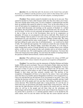 Speeches and Statements Oct – Dec, 1972; Copyright © www.bhutto.org 238
Question: Do you think that after the decision on the Control Line and after
the forces are withdrawn and the prisoners of war return to their homes there can be
a possibility of a settlement with India on all other disputes, including Kashmir?
President: These matters cannot be decided in one day nor in one year. They
cannot be decided in a hurry either because earlier also they have taken a lot of time.
They have already taken twenty years. I’m not a simpleton. I understand full well that
these are problems that cannot be settled in a hurry. First, let the after-efforts of war
wear off and matters be straightened out, let our prisoners of war return and then we
can easily hold discussions and meetings on the question of Kashmir in a settled
atmosphere, then the problem can be solved. But it would take time. We can wait. We
are in no hurry. As far as we are concerned, the Indians know it and the world knows
it, that so long as we are in the Government, there can be no compromise on
principles. Of course we are prepared to talk and we shall talk, Why should we be
afraid of talking? Had our point of view been wrong, our objectives been against the
international law and conventions we would have perhaps avoided talks. But when
our stand is justified and the entire world accepts it – and when even Indian herself
had been talking for quite some time of self-determination – we would not be afraid
of talks. We would talk and negotiate. We would not commit the same mistakes that
were committed by Mr. Manzoor Qadir, Ayub Khan and others. It is one thing to
make foreign policy and be a Foreign Minister but it is another thing to run a foreign
policy, so that we are not going to make such mistakes and we are always ready to
talk. It would take time. We would negotiate coolly and with patience. You know that
China and America have been talking. You also know the number of meetings held on
the question of Berlin between Russia, America and Germany.
Question: What additional steps are you taking for the release of POWs and
to what extent is their release related to the question of recognition of Bangladesh?
President: You must have seen the statements of Mujibur Rahman and Indian
leaders. POWs are not in our hands. They are in the hands of India. India says that the
POWs had laid their arms to a joint command of Bharat and Bangladesh. You have
also seen in these 25 years as to how strong and effective the UN has been. This
problem cannot be solved unless we talk to India and Bangladesh and give serious
thought to their clams and they seriously consider ours. The decision of the
recognition of Bangladesh will have to be taken by the nation. I have said nothing
more than that in my humble opinion Bangladesh would have to be recognized by us.
I have not said that that was the decision of my Government or my party. I have only
said that the decision will have to by made by the National assembly and that I shall
obtain the will of the people and I am sure that, God willing, the people will take a
correct decision. Why should the people take a wrong decision. It is not the law of
nature that only our government and people should make wrong decisions. After all
some day the right decisions will have to be taken by this nation and I am sure that
when we will go to the people and tell them what are the advantages and
disadvantages and ask them to weigh them on the scale of objectivity, because it is not
my person that is involved, it is a national question which is to be decided by the
entire nation, well I’m sure the nation will then take the correct decision and our
 