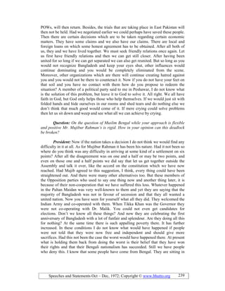 Speeches and Statements Oct – Dec, 1972; Copyright © www.bhutto.org 239
POWs, will then return. Besides, the trials that are taking place in East Pakistan will
then not be held. Had we negotiated earlier we could perhaps have saved these people.
Then there are certain decisions which are to be taken regarding certain economic
matters. They have some claims and we also have our claims. There are local and
foreign loans on which some honest agreement has to be obtained. After all both of
us, they and we have lived together. We must seek friendly relations once again. Let
us first have friendly relations and then we can get still closer. After having been
united for so long if we can get separated we can also get reunited. But so long as you
would not recognize Bangladesh and keep your eyes shut, other influences would
continue dominating and you would be completely eliminated from the scene.
Moreover, other organizations which are there will continue creating hatred against
you and you would not be there to counteract it. Now if you do not have your feet on
that soil and you have no contact with them how do you propose to redeem the
situation? A member of a political party said to me in Peshawar, I do not know what
is the solution of this problem, but leave it to God to solve it. All right. We all have
faith in God, but God only helps those who help themselves. If we would just sit with
folded hands and hide ourselves in our rooms and shed tears and do nothing else we
don’t think that much good would come of it. If mere crying could solve problems
then let us sit down and weep and see what all we can achieve by crying.
Question: On the question of Muslim Bengal while your approach is flexible
and positive Mr. Mujibur Rahman’s is rigid. How in your opinion can this deadlock
be broken?
President: Now if the nation takes a decision I do not think we would find any
difficulty in it at all. As for Mujibur Rahman it has been his nature. Had it not been so
where do you think was any difficulty in arriving at some kind of a settlement on six
points? After all the disagreement was on one and a half or may be two points, and
even on those one and a half points we did say that let us get together outside the
Assembly and talk it over, like the accord on the constitution which we have now
reached. Had Mujib agreed to this suggestion, I think, every thing could have been
straightened out. And there were many other alternatives too. But these members of
the Opposition parties who used to say one thing now and another thing later, it is
because of their non-cooperation that we have suffered this loss. Whatever happened
in the Paltan Maidan was very well-known to them and yet they are saying that the
majority of Bangladesh was not in favour of secession and that they all wanted a
united nation. Now you have seen for yourself what all they did. They welcomed the
Indian Army and co-operated with them. When Tikka Khan was the Governor they
were not co-operating with Dr. Malik. You could not even get candidates for
elections. Don’t we know all these things? And now they are celebrating the first
anniversary of Bangladesh with a lot of funfair and splendour. Are they doing all this
for nothing? At the same time there is such appalling poverty there. It has further
increased. In these conditions I do not know what would have happened if people
were not told that they were now free and independent and should give more
sacrifices. Had this not been the case the worst would have happened there. At present
what is holding them back from doing the worst is their belief that they have won
their rights and that their Bengali nationalism has succeeded. Still we have people
who deny this. I know that some people have come from Bengal. They are sitting in
 