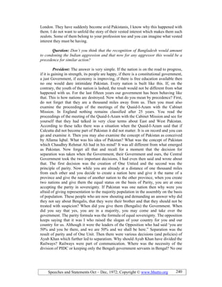 Speeches and Statements Oct – Dec, 1972; Copyright © www.bhutto.org 240
London. They have suddenly become avid Pakistanis, I know why this happened with
them. I do not want to unfold the story of their vested interest which makes them such
zealots. Some of them belong to your profession too and you can imagine what vested
interest they must be having.
Question: Don’t you think that the recognition of Bangladesh would amount
to condoning the Indian aggression and that now for any aggressor this would be a
precedence for similar action?
President: The answer is very simple. If the nation is on the road to progress,
if it is gaining in strength, its people are happy, if there is a constitutional government,
a just Government, if economy is improving, if there is free education available then
no one would dare intimidate Pakistan. Every nation is built like this. If, on the
contrary, the youth of the nation is lashed, the result would not be different from what
happened with us. For the last fifteen years our government has been behaving like
that. This is how nations are destroyed. Now what do you mean by precedence? First,
do not forget that they are a thousand miles away from us. Then you must also
examine the proceedings of the meetings of the Quaid-I-Azam with the Cabinet
Mission. In England nothing remains classified after 25 years. You read the
proceedings of the meeting of the Quaid-I-Azam with the Cabinet Mission and see for
yourself that they had talked in very clear terms about East and West Pakistan.
According to these talks there was a situation when the Quaid-I-Azam said that if
Calcutta did not become part of Pakistan it did not matter. It is on record and you can
go and examine it. Then you may also examine the concept of Pakistan as conceived
by Allama Iqbal. What was his idea of Pakistan? What was the concept of Pakistan
which Chaudhry Rehmat Ali had in his mind? It was all different from what emerged
as Pakistan. Now forget all that and recall for a moment that the decision for
separation was taken when the Government, their Government and ours, the Central
Government took the two important decisions, I had even then said and wrote about
that. The first decision was the creation of One Untied and the second was the
principle of parity. Now while you are already at a distance of one thousand miles
from each other and you decide to create a nation here and give it the name of a
province and give the name of another nation to the other province, when you create
two nations and give them the equal status on the basis of Parity, you are at once
accepting the parity in sovereignty. If Pakistan was one nation then why were you
afraid of giving representation to the majority population in the assembly on the basis
of population. These people who are now shouting and demanding an answer why did
they not say about Bengalis, that they were their brother and that they should not be
treated with suspicion? When did you give them (Bengalis) the Government. When
did you say that yes, you are in a majority, you may come and take over the
government. The parity formula was the formula of equal sovereignty. The opposition
keeps saying that it was I who raised the slogan of your country for you and our
country for us. Although it were the leaders of the Opposition who had said ‘you are
50% and you be there, and we are 50% and we shall be here.” Separation was the
result of parity and of One Unit. Then there were various decisions (and policies) of
Ayub Khan which further led to separatism. Why should Ayub Khan have divided the
Railways? Railways were part of communication. Where was the necessity of the
division of PIDC or keeping only the Bengali government servants in Bengal? No one
 