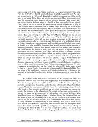 Speeches and Statements Oct – Dec, 1972; Copyright © www.bhutto.org 241
was pressing for it at that time. At that time there was no disgruntlement of that kind.
Then the disloyalty of Sheikh Mujibur Rahman resulted in Agartala case. We were
not in government in 1967. Ayub Khan had seen all the documents and all the proofs
were in his hands. These things are now in our possession. There was enough proof
then that compelled Ayub Khan to release Mujibur Rahman? Why nobody ever
questioned Mujibur Rahman when in 1966-67 he first propounded his six points?
Didn’t they sit and talk in 1969 at the Round Table Conference? I had said as early as
1966 that that was the opportune time to expose Mujib politically and to let people
know that six points were a wrong thing. They were neither good for the Bengalis nor
for Pakistan. We should have made all the political leaders in the country agree that
six points were pointless and meaningless. They were damaging the interest of the
nation. They were a wrong move. But they threw Mujibur Rahman into the jail and
removed and Yahya Khan arrived on the scene. Why did not Yahya question of
provincial autonomy? After all we also obtained consensus on the question of
provincial autonomy after we came to power. He too could have said that all right let
us first decide as to the type of autonomy and that elections would be held only after it
is decided as to what would be the correct (and agreed) approach to the question of
provincial autonomy. He could have refused to hold elections and not done away with
the One Unit and the system of parity until they had signed an agreement on the
question of provincial autonomy. But Yahya Khan did not do so and held elections
and when elections were held Mujibur Rahman had already created enough bitterness
and hatred and had already established very close relations with India. A point of no
return had already been reached. But now it is all over. Things in West Pakistan are
different now. We are a compact region and a nation. Although East Pakistan was a
thousand miles away even then if wisdom would have prevailed situation would have
been saved (at least) for sometime. West Pakistan is an organized country. We shall
give people a constitution here and they would live a happy life. Social justice would
be done to everyone. Such a Government which grants all this does not fall. But if we
are unjust to the people and treat them with high-handedness and exploit them and
only talk of justice (without importing it) then in that case a country cannot last for
long.
No in India Nehru had made a constitution for the country and settled the
provincial demands. And you know what the provinces there had been demanding in
those days? Language demands in Maharashtra and so on. But they made adjustments
and after a compromise they carried on the business (of the state). They shaped their
country. That is the way nations are built. I say, if we also start agreeing with each
other most of these disputes would end and we could concentrate on making our
country the strongest in the subcontinent. We settled the language problem and it is
incorrect to allege that we are enemies of Urdu and are perpetuating Sindhism. What
we did was after a careful study of history. It did not damage the interest of Urdu and
the people of Sind are also happy that we are not out to destroy their language. Now
you can see that it is all calm and quiet there. But these (the Opposition) were sending
us (long) telegrams and were alleging all sorts of things. Now even if Mujib would
have stayed (with Pakistan) you would have witnessed that the atmosphere here
would have been completely spoiled and everyone would have started talking of
sovereignty for himself. This was not our concept (of politics). We shall build
Pakistan. We shall live in Pakistan and our language and culture would not be allowed
 