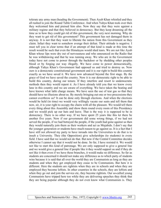 Speeches and Statements Oct – Dec, 1972; Copyright © www.bhutto.org 243
tolerate any army man (heading the Government). Then Ayub Khan whistled and they
all rushed to join the Round Table Conference. And when Yahya Khan took over then
they welcomed him and praised him also. Now they say that they were against a
military regime and that they believed in democracy. But they keep dreaming all the
time as to how they could get rid of this government, the very next morning. Why do
they want to get rid of this government? This government has not damaged them in
anyway. It is not that they want to liberate the nation from this Government as they
claim. Infact they want to somehow avenge their defeat. Their attitude is negative. I
must tell you in clear terms that if an attempt of that kind is made at this time the
result would be such that even the Himalayas would shed tears. We are not like Ayub
Khan whose lips were dry out of nervousness and who announced on the Radio that
he was withdrawing and that he was running away. We who are in the Government
today have not come to power through the backdoor or by shedding other peoples
blood or by forging our way illegally. We have come to power democratically,
although Yahya Khan’s Government had opposed us and tried to destroy us. Now
ours is a democratic constitutional government and it is our right to build this country
exactly as we have saved it. We have now advanced beyond the first stage. By the
grace of God we have saved the country. Now it is our democratic right to be able to
build this country, during our tenure. If they interfere and resort to undemocratic
methods then they would repent it. As I have already told you that we know every
lane in this country and we are aware of everything. We have taken the beating and
have known what lathi charge means. We have seen the use of tear gas so that they
should have no illusions about us. By merely bringing out one or two processions they
cannot overthrow us? It can be done only through elections. And when the elections
would be held (in time) we would very willingly vacate our seats and tell them that
now, sir, it is your right to occupy the chairs with all the pleasure. We would tell them
every thing about this Assembly and show them round every room of this Presidency
and we would pick up our hats and leave. That is the way it is supposed to be in
democracy. There is no other way. If we have spent 25 years like this let there be
another five years. Now if our government did some wrong things, if we had not
served the people, if we had betrayed the people, if the youth had gone against us then
they would naturally join them as their workers and act as Mujahids. I don’t say that
the younger generation or students have much reason to go against us. It is a fact that I
have still not allowed my party to have inroads into the Universities to do that is to
insult a University. They (the Opposition) give scholarships (to students) in every
field. I have said that we would not do that. But now if the Central Committee decides
otherwise I cannot say that it would not be done. So far, I have resisted it. We would
not like to start this kind of patronage. We are only supposed to give a general line
and we would give a general line if people like it they would support us and if they do
not like it then even if we have these branches, it would make no difference. So far as
students are concerned it should not make any difference as to which party of students
wins because it is said that all over the world they are Communists as long as they are
students and when they get employed they cease to be Communists. But here it is
different. Here the students are rightists when they are in schools and when they are
employed they become leftists. In other countries in the schools, they are leftists and
when they go out and join the service etc, they become rightists. Our so-called young
Communists have tripped here too while they are delivering speeches they think that
they are being popular although they do not even know what Communism is. They
 
