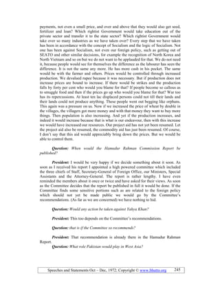 Speeches and Statements Oct – Dec, 1972; Copyright © www.bhutto.org 245
payments, not even a small price, and over and above that they would also get seed,
fertilizer and loan? Which rightist Government would take education out of the
private sector and transfer it to the state sector? Which rightist Government would
take over so many industries as we have taken over? Every step that we have taken
has been in accordance with the concept of Socialism and the logic of Socialism. Not
one has been against Socialism, not even our foreign policy, such as getting out of
SEATO and other similar decisions, for example the recognition of North Korea and
North Vietnam and so on but we do not want to be applauded for that. We do not need
it, because people would see for themselves the difference as the labourer has seen the
difference. It is not the same any more. He has more cash in his pocket. The same
would be with the farmer and others. Prices would be controlled through increased
production. We devalued rupee because it was necessary. But if production does not
increase prices are bound to increase. If there would be strikes and the production
falls by forty per cent who would you blame for that? If people become so callous as
to smuggle food and then if the prices go up who would you blame for that? War too
has its repercussions. At least ten lac displaced persons could not till their lands and
their lands could not produce anything. These people went out begging like orphans.
This again was a pressure on us. Now if we increased the price of wheat by double in
the villages, the villagers got more money and with that money they want to buy more
things. Then population is also increasing. And yet if the production increases, and
indeed it would increase because that is what is our endeavour, then with this increase
we would have increased our resources. Our project aid has not yet been resumed. Let
the project aid also be resumed, the commodity aid has just been resumed. Of course,
I don’t say that this aid would appreciably bring down the prices. But we would be
able to control them.
Question: When would the Hamudur Rahman Commission Report be
published?
President: I would be very happy if we decide something about it soon. As
soon as I received his report I appointed a high powered committee which included
the three chiefs of Staff, Secretary-General of Foreign Office, our Ministers, Special
Assistants and the Attorney-General. The report is rather lengthy. I have even
reminded the members about it once or twice and have asked for their views. As soon
as the Committee decides that the report be published in full it would be done. If the
Committee finds some sensitive portions such as are related to the foreign policy
which should not yet be made public we would go by the Committee’s
recommendations. (As far as we are concerned) we have nothing to hid.
Question: Would any action be taken against Yahya Khan?
President: This too depends on the Committee’s recommendations.
Question: that is if the Committee so recommends?
President: That recommendation is already there in the Hamudur Rahman
Report.
Question: What role Pakistan would play in West Asia?
 