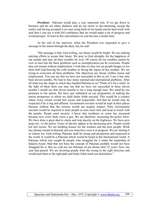 Speeches and Statements Oct – Dec, 1972; Copyright © www.bhutto.org 246
President: Pakistan would play a very important role. If we get down to
business and do not chase shadows and do not resort to day-dreaming, accept the
reality and having accepted it we start using both of our hands and do hard work with
zeal then I can say it with full confidence that we would make a lot of progress and
would prosper. At least in this subcontinent we can become a model state.
At the end of the interview when the President was requested to give a
message to the nation through the daily Jan, he said:
“My message is that, God willing, our future would be bright. We are making
untiring efforts to secure that future. We pray to God almighty for the happiness of
our people and may all their troubles be over. Of course all our troubles cannot be
over at once but the basic problems such as unemployment can be overcome. People
may not remain without employment. I wish that we may not see people hungry or see
them half clad braving the cold weather or facing the rigour of hot weather. We are
trying to overcome all these problems. Our objectives are, bread, clothes, house and
employment. You can say that we have not succeeded in this as yet. I say it has only
been eleven months. We had to face many national and international problems. After
all what was the shape in which they handed Pakistan to us? Think of it for a while. In
the light of these facts you may say that we have not succeeded in these eleven
months I would say that eleven months is not a long enough time. We stand by our
promises to the nation. We have just embarked on our programme of making the
nation prosperous in which we shall Insha Allah succeed. This would be a country
where every citizen would feel secure and respectable. Not that he would only be
respected if he is big and affluent. Government servants would be kept in their places
because without that the citizens would not acquire respect. Petty Government
servants would be required to meet people as men meet men and keep in touch with
the people. People need security. I know that incidence or crime has increased
because now every body owns a gun. We are therefore, increasing the police force.
We have done a great deal to check and stop dacoity on the highways. We have give
jeeps etc., to the police. Cases of dacoity appear to be decreasing now. People would
not feel secure. We are building houses for the workers and the poor people. Work
has already started in Karachi and you must have seen it in progress. We are starting it
in Lahore too. God willing, Pakistan shall be strong and prosperous and respected in
the world. It would be a Pakistan which would be heard in the International world. A
Pakistan which was sought by people who struggled for it under the leadership of
Quaid-i-Azam. Had that not been the concept of Pakistan peo0ple would not have
struggled for it. But we cold not see Pakistan of our dream after 25 years. Now one
year had passed. We are diverting people from the wrong to the right direction and
would lead them to the right path and Insha Allah reach our destination.”
 