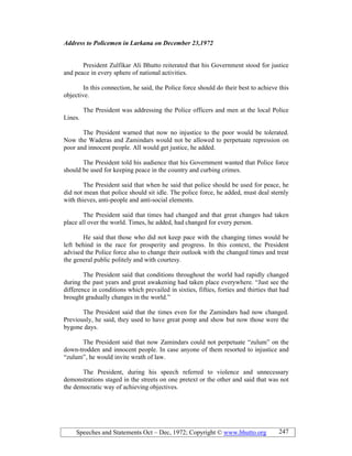 Speeches and Statements Oct – Dec, 1972; Copyright © www.bhutto.org 247
Address to Policemen in Larkana on December 23,1972
President Zulfikar Ali Bhutto reiterated that his Government stood for justice
and peace in every sphere of national activities.
In this connection, he said, the Police force should do their best to achieve this
objective.
The President was addressing the Police officers and men at the local Police
Lines.
The President warned that now no injustice to the poor would be tolerated.
Now the Waderas and Zamindars would not be allowed to perpetuate repression on
poor and innocent people. All would get justice, he added.
The President told his audience that his Government wanted that Police force
should be used for keeping peace in the country and curbing crimes.
The President said that when he said that police should be used for peace, he
did not mean that police should sit idle. The police force, he added, must deal sternly
with thieves, anti-people and anti-social elements.
The President said that times had changed and that great changes had taken
place all over the world. Times, he added, had changed for every person.
He said that those who did not keep pace with the changing times would be
left behind in the race for prosperity and progress. In this context, the President
advised the Police force also to change their outlook with the changed times and treat
the general public politely and with courtesy.
The President said that conditions throughout the world had rapidly changed
during the past years and great awakening had taken place everywhere. “Just see the
difference in conditions which prevailed in sixties, fifties, forties and thirties that had
brought gradually changes in the world.”
The President said that the times even for the Zamindars had now changed.
Previously, he said, they used to have great pomp and show but now those were the
bygone days.
The President said that now Zamindars could not perpetuate “zulum” on the
down-trodden and innocent people. In case anyone of them resorted to injustice and
“zulum”, he would invite wrath of law.
The President, during his speech referred to violence and unnecessary
demonstrations staged in the streets on one pretext or the other and said that was not
the democratic way of achieving objectives.
 