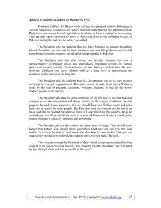 Speeches and Statements Oct – Dec, 1972; Copyright © www.bhutto.org 25
Address to students at Lahore on October 6, 1972
President Zulfikar Ali Bhutto while talking to a group of students belonging to
various educational institutions of Lahore reiterated here that his Government and his
Party were determined to end exploitation in whatever form it existed in the country.
“We are bent upon removing all sorts of injustices done to the suffering masses of
Pakistan during the last two decades, “ he added.
The President told the students that his Party believed in Islamic Socialism.
Islamic Socialism, he said, was the only answer to our manifold problems and it could
alone bring economic progress, social uplift and prosperity to Pakistan.
The President said that after about two decades Pakistan has now a
representative Government which has intro0duced important reforms in various
spheres of national activity. These reforms, he said, have yet to bear fruit. He was,
however, confident that these reforms will go a long way in ameliorating the
condition of the masses in the long run.
The President told the students that his Government was in its very essence
and purpose a people’s government. This government, he said, stood and will always
stand by the side of peasants, labourers, workers, students, in fact all the down-
trodden people in the country.
The President said that the great ambition of his life was to see that Pakistan
emerges as a truly independent and strong country in the comity of nations. For this
purpose, he said, it was imperative that we should have an effective center and not a
lame one as argued by some people. The President told the students that he had at no
stage said that he wanted presidential form of Government for the country. What he
wanted was that there should be such a system of Government which could really
ensure Pakistan’s solidarity, integrity and prosperity.
The President advised the students to throw away lethargy. “You should work
harder than before. You should throw yourselves heart and soul into you into your
studies. It is only by dint of hard work and devotion to your studies that you can
succeed in your mission and build this nation into a welfare state.” He said.
The students assured the President of their fullest co-operation and unflinching
support in his nation-building mission. The students told the President: “We will stand
by you through thick and thin as we did in the past.”
 