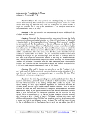 Speeches and Statements Oct – Dec, 1972; Copyright © www.bhutto.org 250
Interview to the French Daily, Le Monde,
released on December 26, 1972
President: I know that some questions are asked repeatedly and we have to
answer them repeatedly. One cannot avoid such important questions even if one has to
answer them every day. After all, many years ago Shakespeare said, all the world is a
stage and everyone has to keep up his performance. I can anticipate some of the
questions that are going to be asked.
Question: Is that true that after the agreement on the troops withdrawal, the
Kashmir problem is solved?
President: Not at all. The Kashmir problem is not solved because the Simla
Agreement itself states quite clearly that the new Line of Control would be delineated
without prejudice to the recognized position of either side. This is expressly stated in
the document itself. The disputed status of the state of Jammu and Kashmir is thus
recognized in the document. Moreover, if the Kashmir problem were to be resolved in
this fashion, then it would not be called the Line of Control; it would be called the
international border. There is a manifest difference between the international border
and the Line of Control. This is the second point. The third point is that when we were
deadlocked over this little bit of Thaku Chak, we said that we must have some other
territory in exchange. We got it in exchange. Now, this kind of exchange does not
take place over recognized international frontiers. It was only in a disputed territory
that it was possible to make an exchange of this nature. Fourthly, the Indian Foreign
Minister and the Indian Government have also made statements to the effect that this
is only a new cease-fire line and the question of Jammu and Kashmir is not settled by
it. We have made our position abundantly clear on this matter.
Question: What could be the next step according to you, Mr. President? As far
as I understand, the Indian position is that you should recogniser Bangladesh first
and then you should agree on non-aggression pact or something like that. What
should be the next step according to you?
President: The next step, according to us, and indeed objectively is this: if
you look at the Simla Agreement, it calls for officials of the two countries to meet and
to work out the modalities of the meeting between Mrs. Gandhi and myself – the
second meeting. We have signed the Simla Agreement and we want to honour it. In
its terms, that is the next logical step to take for both the countries – India as well as
Pakistan. We hope that, after the withdrawals take place, we can approach the Indian
Government, if they do not approach us before that for our officials to meet either in
Delhi or here. The officials can discuss the procedure, and the items for the next
agenda. There are many items we can discuss, the most important being the return of
our Prisoners of War – 90,000 of them – 20,000odd civilians with women and
children and journalists. About 70,000 of our armed personnel are kept in cages as in
a human zoo. And the world has got no tears for them. The world had plenty of tears
for the so-called atrocities in Bangladesh when the civil war was taking place. Civil
 