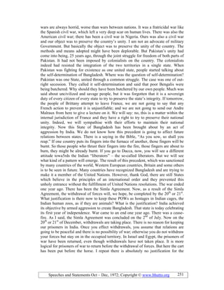 Speeches and Statements Oct – Dec, 1972; Copyright © www.bhutto.org 251
wars are always horrid, worse than wars between nations. It was a fratricidal war like
the Spanish civil war, which left a very deep scar on human lives. There was also the
American civil war; there has been a civil war in Nigeria. Ours was also a civil war
and our object was to preserve the country’s unity. I am not an advocate of military
Government. But basically the object was to preserve the unity of the country. The
methods and means adopted might have been deplorable. But Pakistan’s unity had
come into being, 25 years ago, through the joint struggle for freedom of both parts of
Pakistan. It had not been imposed by colonialists on the country. The colonialists
indeed had resisted the integration of the two territories in a single state. When
Pakistan was fighting for existence as one united state, people started talking about
the self-determination of Bangladesh. Where was the question of self-determination?
Pakistan was one State, united through a common struggle. The case was one of out-
right secession. They called it self-determination and said that poor Bengalis were
being butchered. Why should they have been butchered by our own people. Much was
said about uncivilized and savage people, but it was forgotten that it is a sovereign
duty of every citizen of every state to try to preserve the state’s integrity. If tomorrow,
the people of Brittany attempt to leave France, we are not going to say that any
French action to prevent it is unjustifiable; and we are not going to send our Andre
Malraux from here to give a lecture on it. We will say: no, this is a matter within the
internal jurisdiction of France and they have a right to try to preserve their national
unity. Indeed, we will sympathise with their efforts to maintain their national
integrity. Now this State of Bangladesh has been brought about by an act of
aggression by India. We do not know how this precedent is going to affect future
relations between states. There is a saying in the Bible, “As you sow, so shall you
reap.” If one country puts its fingers into the furnace of another, those fingers will be
burnt. So those people who thrust their fingers into the fire, those fingers are about to
burn, they might be already burnt. If you go to Dacca, now, you will see a different
attitude towa5rds the Indian “liberators” – the so-called liberators. But we will see
what kind of a pattern will emerge. The result of this precedent, which was sanctioned
by many countries of the world, Western European countries, Britain and some others
is to be seen in future. Many countries have recognized Bangladesh and are trying to
make it a member of the United Nations. However, thank God, there are still States
which believe in the principles of an international order and they prevented this
unholy entrance without the fulfillment of United Nations resolutions. The war ended
one year ago. There has been the Simla Agreement. Now, as a result of the Simla
Agreement, the withdrawal of forces will, we hope, be completed by the 20th
or 21st
.
What justification is there now to keep these POWs as hostages in Indian cages, the
Indian human zoos, as if they are animals? What is the justification? India achieved
its objective by armed aggression to create Bangladesh. That state is today celebrating
its first year of independence. War came to an end one year ago. There was a cease-
fire. As I said, the Simla Agreement was concluded on the 2nd
of July. Now on the
20th
or 21st
of December, withdrawals are taking place. There is no reason for keeping
our prisoners in India. Once you effect withdrawals, you assume that relations are
going to be peaceful and there is no possibility of war; otherwise you do not withdraw
your forces but stay on in the occupied territory. In Israel and Egypt, the prisoners of
war have been returned, even though withdrawals have not taken place. It is more
logical for prisoners of war to return before the withdrawal of forces. But here the cart
has been put before the horse. I repeat there is absolutely no justification for the
 