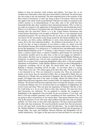 Speeches and Statements Oct – Dec, 1972; Copyright © www.bhutto.org 252
Indians to keep our prisoners, both civilians and military. You know five or six
incidents have taken place where they have been killed in cold blood. We did not hear
any one crying or any one protesting. The most important point is the existence of the
three Geneva Conventions. Is there any thing in these Conventions which says that
they apply to the whole world except Pakistan? Pakistan was made an exception in the
world’s reaction to its dismemberment. If any other state in the world had been
dismembered like that, there would have been international protests. Why is it that we
are made an exception to the application of international law and international norms?
Where is it in the Geneva Conventions that only Pakistani prisoners of war will not be
returned after the cease-fire? Where is it in the United Nations Resolutions that
United Nations Resolutions will not apply to Pakistan? This is a very important moral
and political question. We are doing our best but we do not see the sympathy which
was shown for the secessionist cause being around for this human problem also. On
the contrary, you find a callous indifference to such a basic human problem. So, of
course, this is the most important problem – the problem of the prisoners of war. Let
me tell you that, as long as prisoners of war remain in India, we cannot even talk
about Kashmir because that would be holding discussions under duress. Moreover, we
do not like bargaining. If we believed in it, I would not have unconditionally released
Sheikh Mujibur Rahman on the 7th
of January. I did it because I tried to look into the
future. I wanted a better future, I wanted to establish a good climate for resolving all
our problems sensibly and at an early time, so that we can engage our attention in
other matters. But there was no response to our releasing Sheikh Mujibur Rahman, no
reciprocity, no quid pro quo. I do not want a quid pro quo in the narrow sense. What
benefit do we expect from recognizing Bangladesh unless there is full and complete
adjustment of all problems. Today Mujibur Rahman will tell you that if Bangladesh is
recognized, everything will be all right. We heard before that, if only Mujibur
Rahman is released, everything will be all right. As you know, there is a saying,
“Once bitten, twice shy.” We cannot again go by these fairy tales. We hear the world
is not interested in us. They are interested in everyone else. They are interested in
people on the moon, they are interested in Mars, they are interested in Malta, they are
interested in Le Monde, they are interested in Singapore. But this nation of 60 million
people, still bigger than most of the states in Europe, adjoins the Indian Ocean. The
Indian Ocean becomes important when it touches India, not important when it touches
Pakistan. The Persian Gulf becomes important when it touches the Emirates, not when
it touches the Mekran coast. It is not known that we are neghbours of Afghanistan, the
Soviet Union and China. Who can deny the importance of Pakistan? But this is how
the world looks at it. So we can’t listen to fairy tales anymore. We must now have
hard discussions for settlement. We are prepared to consider the recognition of
Bangladesh at the appropriate time provided we get our prisoners of war back, and
there is full and complete guarantee, and a mechanism for their repatriation. We are
not going to allow our prisoners of war remain there. That means tomorrow they will
link up the prisoners of war with some other problem and after that with yet another
problem. As I have said, we have had a bad experience. We have acted in good faith;
the other side must reciprocate. We must be perfectly assured, first, that our prisoners
of war will come back; second that no trials will take place – the so-called trials that
Mr. Mujibur Rahman is contemplating in East Pakistan and third, that all questions of
foreign debts, the assets and liabilities between Pakistan and Bangladesh will be
settled satisfactorily. The legacy of the past must be removed before we can take the
 